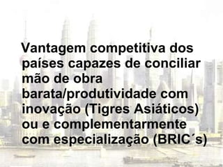 Vantagem competitiva dos países capazes de conciliar mão de obra barata/produtividade com inovação (Tigres Asiáticos) ou e complementarmente com especialização (BRIC´s) 