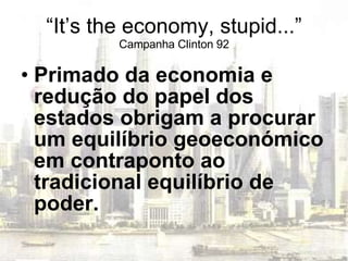 “ It’s the economy, stupid...” Campanha Clinton 92 Primado da economia e redução do papel dos estados obrigam a procurar um equilíbrio geoeconómico em contraponto ao tradicional equilíbrio de poder. 