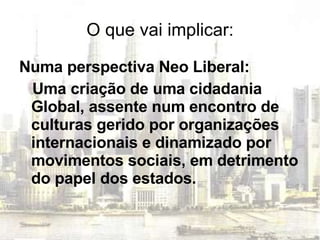 O que vai implicar: Numa perspectiva Neo Liberal: Uma criação de uma cidadania Global, assente num encontro de culturas gerido por organizações internacionais e dinamizado por movimentos sociais, em detrimento do papel dos estados. 