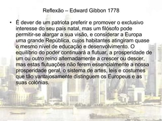 Reflexão – Edward Gibbon 1778 É dever de um patriota preferir e promover o exclusivo interesse do seu país natal, mas um filósofo pode permitir-se alargar a sua visão, e considerar a Europa uma grande República, cujos habitantes atingiram quase o mesmo nível de educação e desenvolvimento. O equilíbrio do poder continuará a flutuar, a prosperidade de um ou outro reino alternadamente a crescer ou descer, mas estas flutuações não ferem essencialmente a nossa prosperidade geral, o sistema de artes, leis e costumes que tão vantajosamente distinguem os Europeus e as suas colónias. 