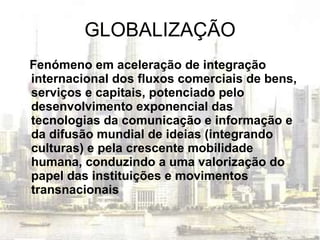GLOBALIZAÇÃO Fenómeno em aceleração de integração internacional dos fluxos comerciais de bens, serviços e capitais, potenciado pelo desenvolvimento exponencial das tecnologias da comunicação e informação e da difusão mundial de ideias (integrando culturas) e pela crescente mobilidade humana, conduzindo a uma valorização do papel das instituições e movimentos   transnacionais 