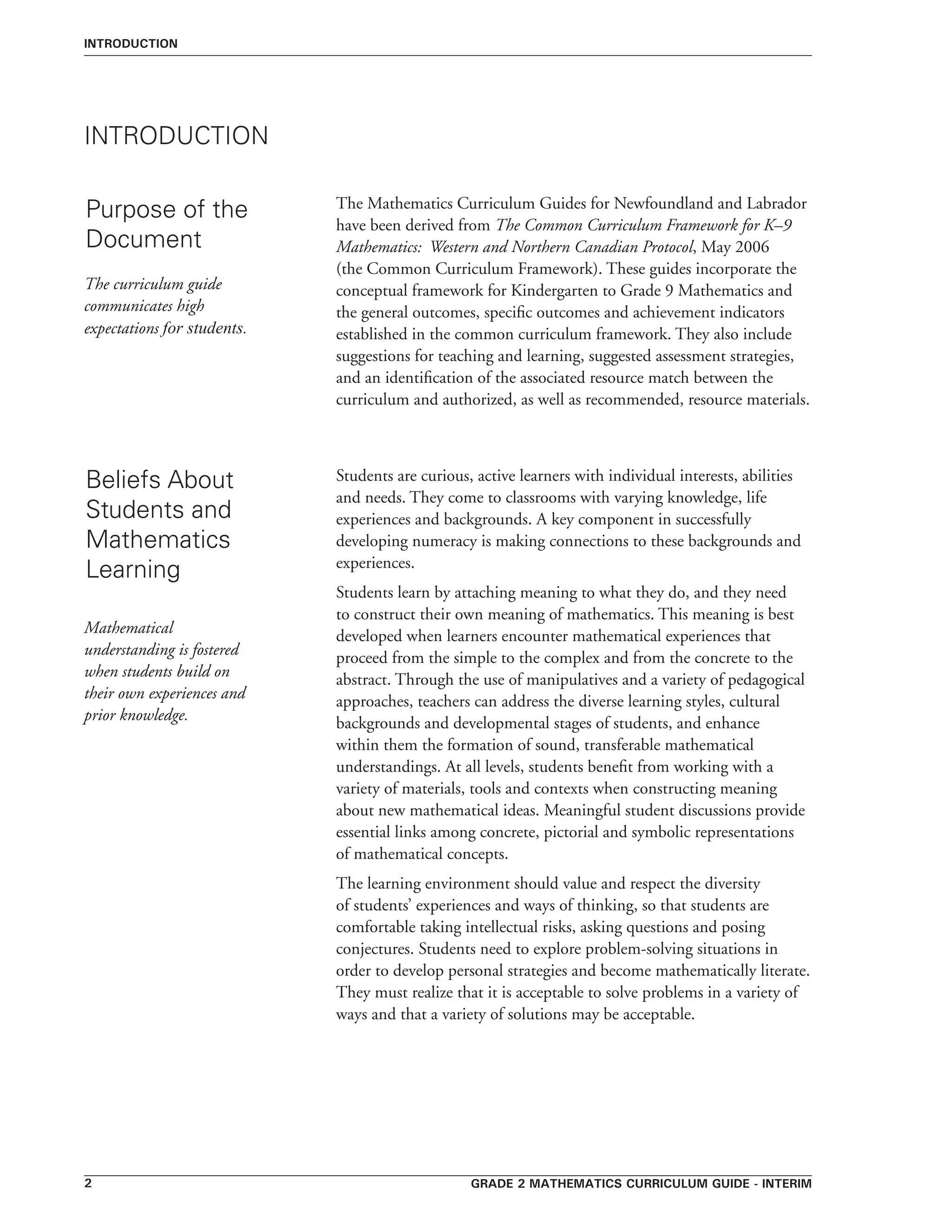 Grade 2 mathematics curriculum guide - interim
INTRODUCTION
Purpose of the
Document
INTRODUCTION
The Mathematics Curriculum Guides for Newfoundland and Labrador
have been derived from The Common Curriculum Framework for K–9
Mathematics: Western and Northern Canadian Protocol, May 2006
(the Common Curriculum Framework). These guides incorporate the
conceptual framework for Kindergarten to Grade 9 Mathematics and
the general outcomes, specific outcomes and achievement indicators
established in the common curriculum framework. They also include
suggestions for teaching and learning, suggested assessment strategies,
and an identification of the associated resource match between the
curriculum and authorized, as well as recommended, resource materials.
The curriculum guide
communicates high
expectations for students.
Beliefs About
Students and
Mathematics
Learning
Students are curious, active learners with individual interests, abilities
and needs. They come to classrooms with varying knowledge, life
experiences and backgrounds. A key component in successfully
developing numeracy is making connections to these backgrounds and
experiences.
Students learn by attaching meaning to what they do, and they need
to construct their own meaning of mathematics. This meaning is best
developed when learners encounter mathematical experiences that
proceed from the simple to the complex and from the concrete to the
abstract. Through the use of manipulatives and a variety of pedagogical
approaches, teachers can address the diverse learning styles, cultural
backgrounds and developmental stages of students, and enhance
within them the formation of sound, transferable mathematical
understandings. At all levels, students benefit from working with a
variety of materials, tools and contexts when constructing meaning
about new mathematical ideas. Meaningful student discussions provide
essential links among concrete, pictorial and symbolic representations
of mathematical concepts.
The learning environment should value and respect the diversity
of students’ experiences and ways of thinking, so that students are
comfortable taking intellectual risks, asking questions and posing
conjectures. Students need to explore problem-solving situations in
order to develop personal strategies and become mathematically literate.
They must realize that it is acceptable to solve problems in a variety of
ways and that a variety of solutions may be acceptable.
Mathematical
understanding is fostered
when students build on
their own experiences and
prior knowledge.
 