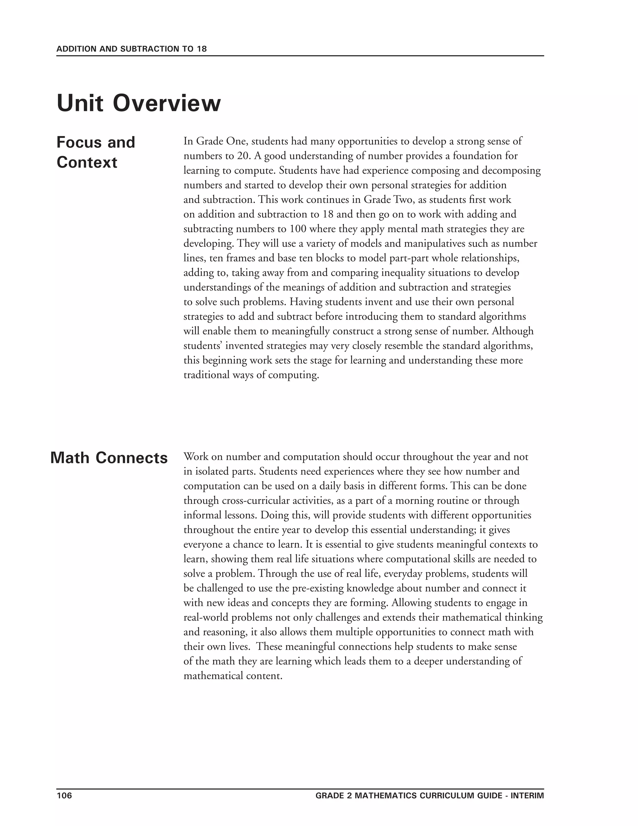 Grade 2 mathematics Curriculum Guide - interim106
ADDITION AND SUBTRACTION TO 18
Unit Overview
Focus and
Context
In Grade One, students had many opportunities to develop a strong sense of
numbers to 20. A good understanding of number provides a foundation for
learning to compute. Students have had experience composing and decomposing
numbers and started to develop their own personal strategies for addition
and subtraction. This work continues in Grade Two, as students first work
on addition and subtraction to 18 and then go on to work with adding and
subtracting numbers to 100 where they apply mental math strategies they are
developing. They will use a variety of models and manipulatives such as number
lines, ten frames and base ten blocks to model part-part whole relationships,
adding to, taking away from and comparing inequality situations to develop
understandings of the meanings of addition and subtraction and strategies
to solve such problems. Having students invent and use their own personal
strategies to add and subtract before introducing them to standard algorithms
will enable them to meaningfully construct a strong sense of number. Although
students’ invented strategies may very closely resemble the standard algorithms,
this beginning work sets the stage for learning and understanding these more
traditional ways of computing.
Math Connects Work on number and computation should occur throughout the year and not
in isolated parts. Students need experiences where they see how number and
computation can be used on a daily basis in different forms. This can be done
through cross-curricular activities, as a part of a morning routine or through
informal lessons. Doing this, will provide students with different opportunities
throughout the entire year to develop this essential understanding; it gives
everyone a chance to learn. It is essential to give students meaningful contexts to
learn, showing them real life situations where computational skills are needed to
solve a problem. Through the use of real life, everyday problems, students will
be challenged to use the pre-existing knowledge about number and connect it
with new ideas and concepts they are forming. Allowing students to engage in
real-world problems not only challenges and extends their mathematical thinking
and reasoning, it also allows them multiple opportunities to connect math with
their own lives. These meaningful connections help students to make sense
of the math they are learning which leads them to a deeper understanding of
mathematical content.
 