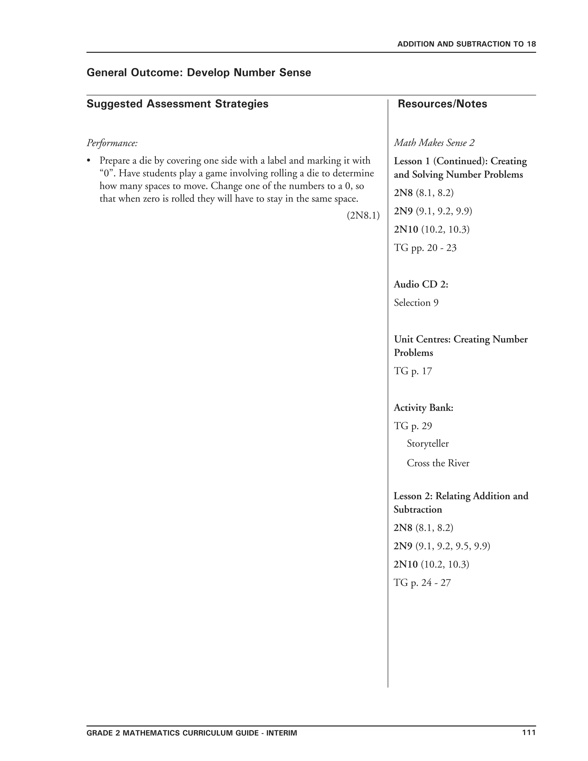 111Grade 2 mathematics Curriculum Guide - interim
Suggested Assessment Strategies Resources/Notes
ADDITION AND SUBTRACTION TO 18
General Outcome: Develop Number Sense
Performance:
Prepare a die by covering one side with a label and marking it with
“0”. Have students play a game involving rolling a die to determine
how many spaces to move. Change one of the numbers to a 0, so
that when zero is rolled they will have to stay in the same space.
						 (2N8.1)
•
Lesson 2: Relating Addition and
Subtraction
2N8 (8.1, 8.2)
2N9 (9.1, 9.2, 9.5, 9.9)
2N10 (10.2, 10.3)
TG p. 24 - 27
Math Makes Sense 2
Lesson 1 (Continued): Creating
and Solving Number Problems
2N8 (8.1, 8.2)
2N9 (9.1, 9.2, 9.9)
2N10 (10.2, 10.3)
TG pp. 20 - 23
Audio CD 2:
Selection 9
Unit Centres: Creating Number
Problems
TG p. 17
Activity Bank:
TG p. 29
Storyteller
Cross the River
 