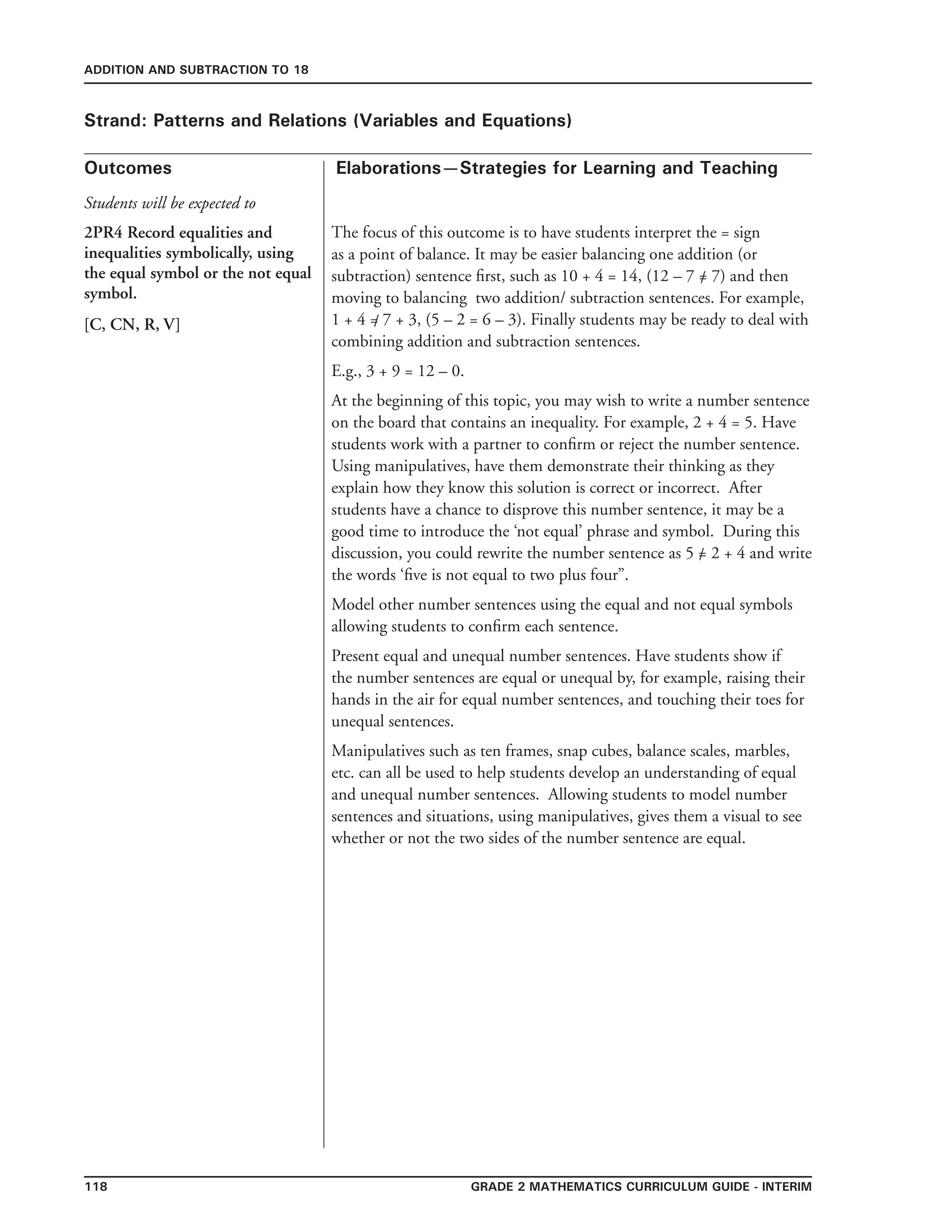 118 Grade 2 mathematics Curriculum Guide - interim
Outcomes
ADDITION AND SUBTRACTION TO 18
Elaborations—Strategies for Learning and Teaching
Students will be expected to
Strand: Patterns and Relations (Variables and Equations)
2PR4 Record equalities and
inequalities symbolically, using
the equal symbol or the not equal
symbol.
[C, CN, R, V]
The focus of this outcome is to have students interpret the = sign
as a point of balance. It may be easier balancing one addition (or
subtraction) sentence first, such as 10 + 4 = 14, (12 – 7 = 7) and then
moving to balancing two addition/ subtraction sentences. For example,
1 + 4 = 7 + 3, (5 – 2 = 6 – 3). Finally students may be ready to deal with
combining addition and subtraction sentences.
E.g., 3 + 9 = 12 – 0.
At the beginning of this topic, you may wish to write a number sentence
on the board that contains an inequality. For example, 2 + 4 = 5. Have
students work with a partner to confirm or reject the number sentence.
Using manipulatives, have them demonstrate their thinking as they
explain how they know this solution is correct or incorrect. After
students have a chance to disprove this number sentence, it may be a
good time to introduce the ‘not equal’ phrase and symbol. During this
discussion, you could rewrite the number sentence as 5 = 2 + 4 and write
the words ‘five is not equal to two plus four”.
Model other number sentences using the equal and not equal symbols
allowing students to confirm each sentence.
Present equal and unequal number sentences. Have students show if
the number sentences are equal or unequal by, for example, raising their
hands in the air for equal number sentences, and touching their toes for
unequal sentences.
Manipulatives such as ten frames, snap cubes, balance scales, marbles,
etc. can all be used to help students develop an understanding of equal
and unequal number sentences. Allowing students to model number
sentences and situations, using manipulatives, gives them a visual to see
whether or not the two sides of the number sentence are equal.
/
/
/
 