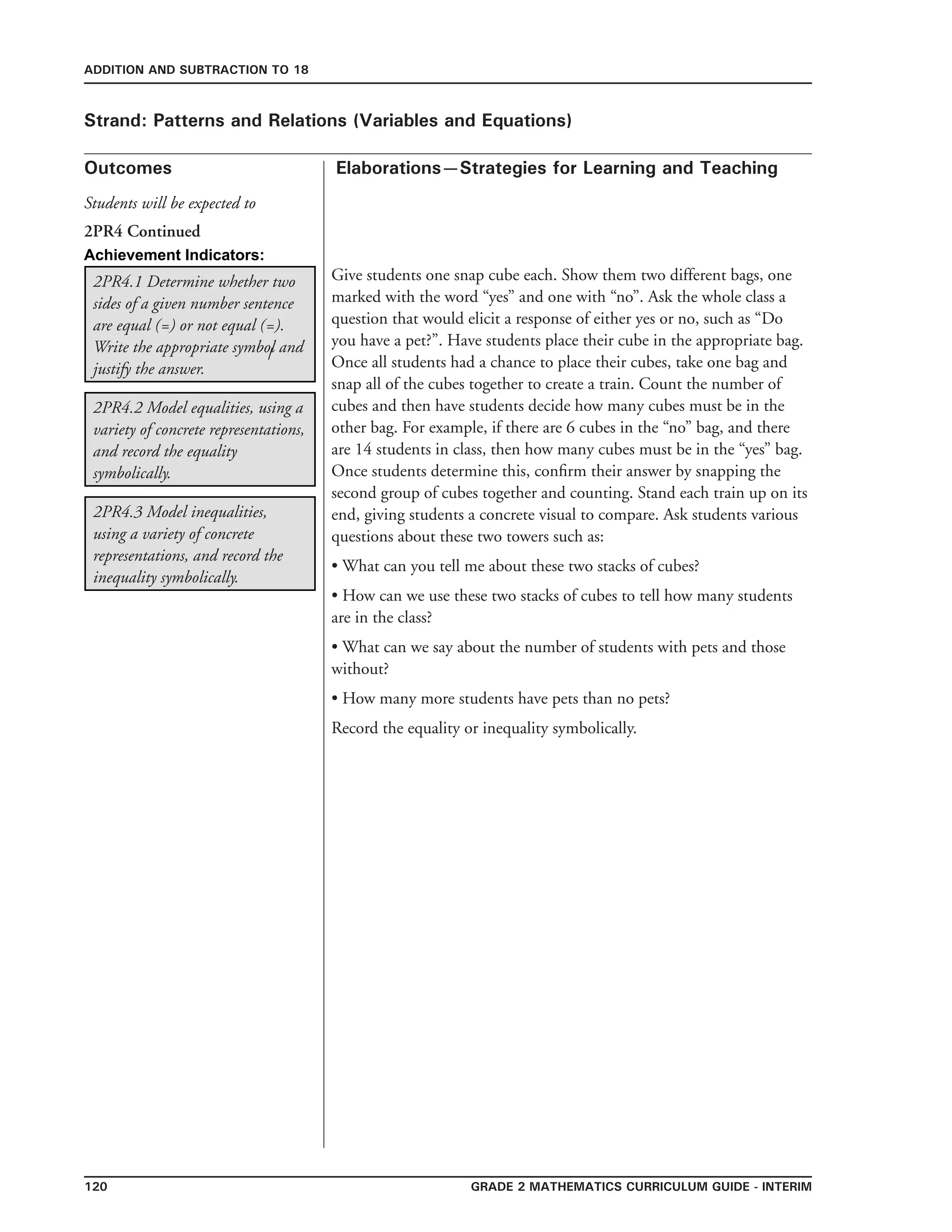 120 Grade 2 mathematics Curriculum Guide - interim
Outcomes
ADDITION AND SUBTRACTION TO 18
Elaborations—Strategies for Learning and Teaching
Students will be expected to
Strand: Patterns and Relations (Variables and Equations)
2PR4.1 Determine whether two
sides of a given number sentence
are equal (=) or not equal (=).
Write the appropriate symbol and
justify the answer.
Give students one snap cube each. Show them two different bags, one
marked with the word “yes” and one with “no”. Ask the whole class a
question that would elicit a response of either yes or no, such as “Do
you have a pet?”. Have students place their cube in the appropriate bag.
Once all students had a chance to place their cubes, take one bag and
snap all of the cubes together to create a train. Count the number of
cubes and then have students decide how many cubes must be in the
other bag. For example, if there are 6 cubes in the “no” bag, and there
are 14 students in class, then how many cubes must be in the “yes” bag.
Once students determine this, confirm their answer by snapping the
second group of cubes together and counting. Stand each train up on its
end, giving students a concrete visual to compare. Ask students various
questions about these two towers such as:
• What can you tell me about these two stacks of cubes?
• How can we use these two stacks of cubes to tell how many students
are in the class?
• What can we say about the number of students with pets and those
without?
• How many more students have pets than no pets?
Record the equality or inequality symbolically.
2PR4.2 Model equalities, using a
variety of concrete representations,
and record the equality
symbolically.
2PR4.3 Model inequalities,
using a variety of concrete
representations, and record the
inequality symbolically.
2PR4 Continued
Achievement Indicators:
/
 