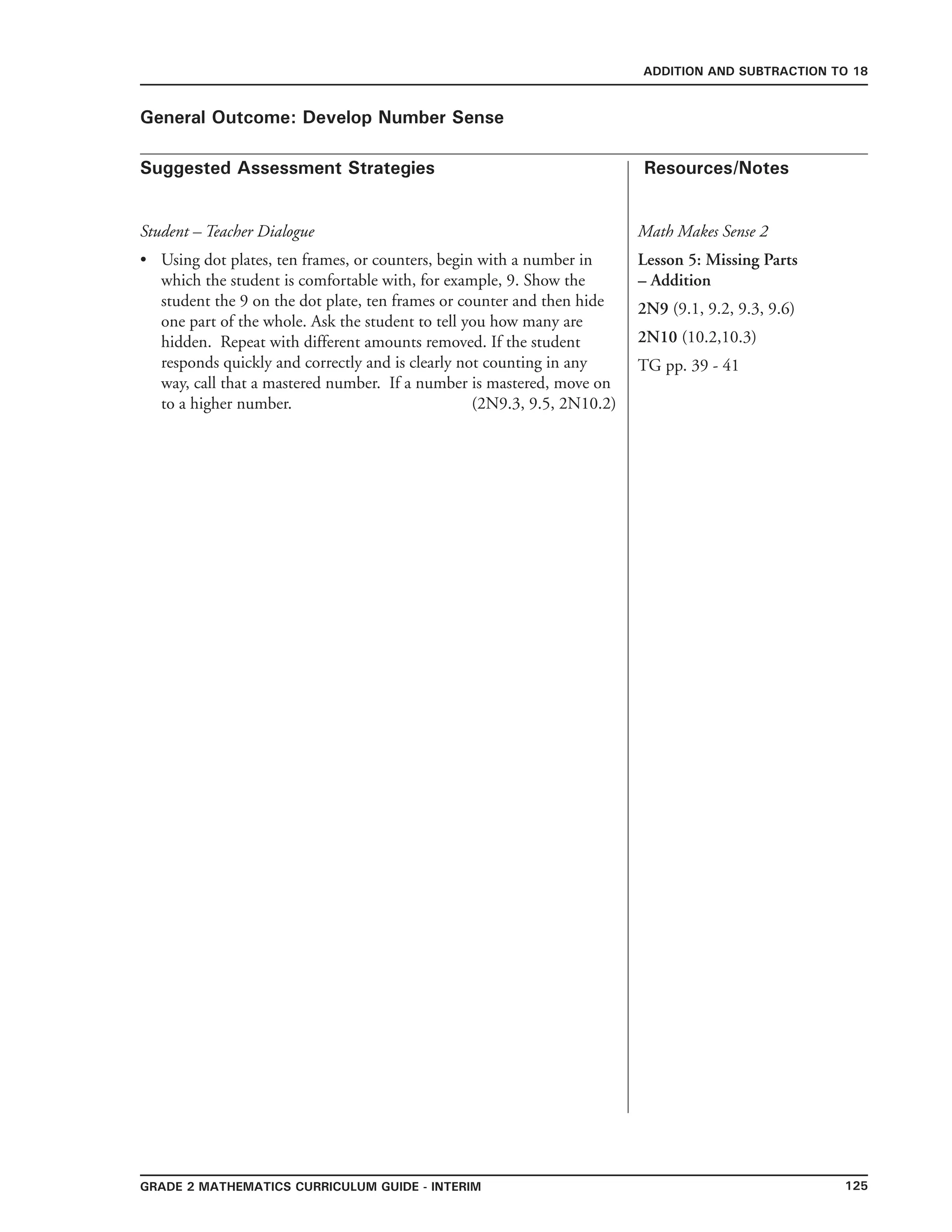 125Grade 2 mathematics Curriculum Guide - interim
Suggested Assessment Strategies Resources/Notes
ADDITION AND SUBTRACTION TO 18
General Outcome: Develop Number Sense
Student – Teacher Dialogue
Using dot plates, ten frames, or counters, begin with a number in
which the student is comfortable with, for example, 9. Show the
student the 9 on the dot plate, ten frames or counter and then hide
one part of the whole. Ask the student to tell you how many are
hidden. Repeat with different amounts removed. If the student
responds quickly and correctly and is clearly not counting in any
way, call that a mastered number. If a number is mastered, move on
to a higher number. (2N9.3, 9.5, 2N10.2)
•
Math Makes Sense 2
Lesson 5: Missing Parts
– Addition
2N9 (9.1, 9.2, 9.3, 9.6)
2N10 (10.2,10.3)
TG pp. 39 - 41
 