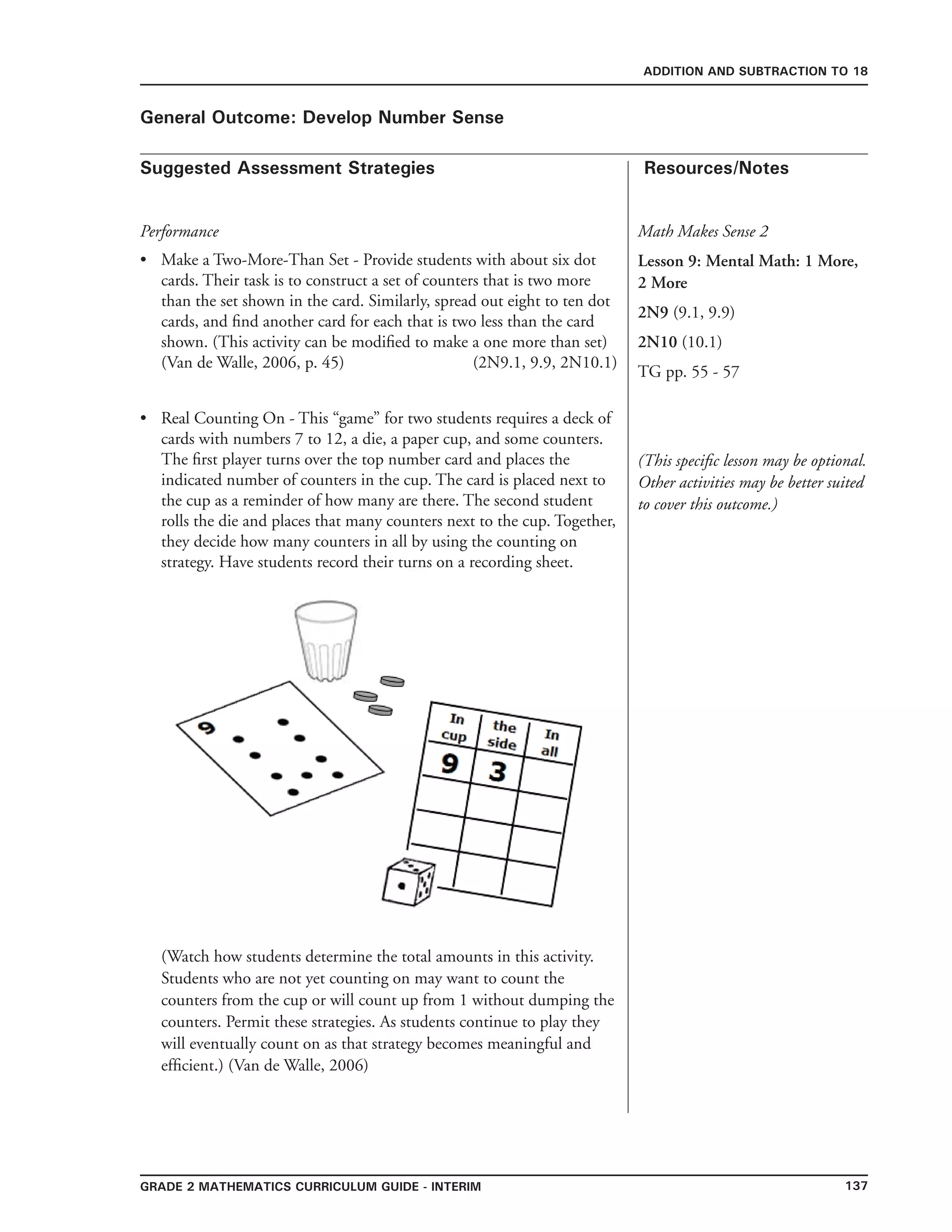 137Grade 2 mathematics Curriculum Guide - interim
Suggested Assessment Strategies Resources/Notes
ADDITION AND SUBTRACTION TO 18
General Outcome: Develop Number Sense
Performance
Make a Two-More-Than Set - Provide students with about six dot
cards. Their task is to construct a set of counters that is two more
than the set shown in the card. Similarly, spread out eight to ten dot
cards, and find another card for each that is two less than the card
shown. (This activity can be modified to make a one more than set)
(Van de Walle, 2006, p. 45) (2N9.1, 9.9, 2N10.1)
Real Counting On - This “game” for two students requires a deck of
cards with numbers 7 to 12, a die, a paper cup, and some counters.
The first player turns over the top number card and places the
indicated number of counters in the cup. The card is placed next to
the cup as a reminder of how many are there. The second student
rolls the die and places that many counters next to the cup. Together,
they decide how many counters in all by using the counting on
strategy. Have students record their turns on a recording sheet.
(Watch how students determine the total amounts in this activity.
Students who are not yet counting on may want to count the
counters from the cup or will count up from 1 without dumping the
counters. Permit these strategies. As students continue to play they
will eventually count on as that strategy becomes meaningful and
efficient.) (Van de Walle, 2006)
•
•
Math Makes Sense 2
Lesson 9: Mental Math: 1 More,
2 More
2N9 (9.1, 9.9)
2N10 (10.1)
TG pp. 55 - 57
(This specific lesson may be optional.
Other activities may be better suited
to cover this outcome.)
 