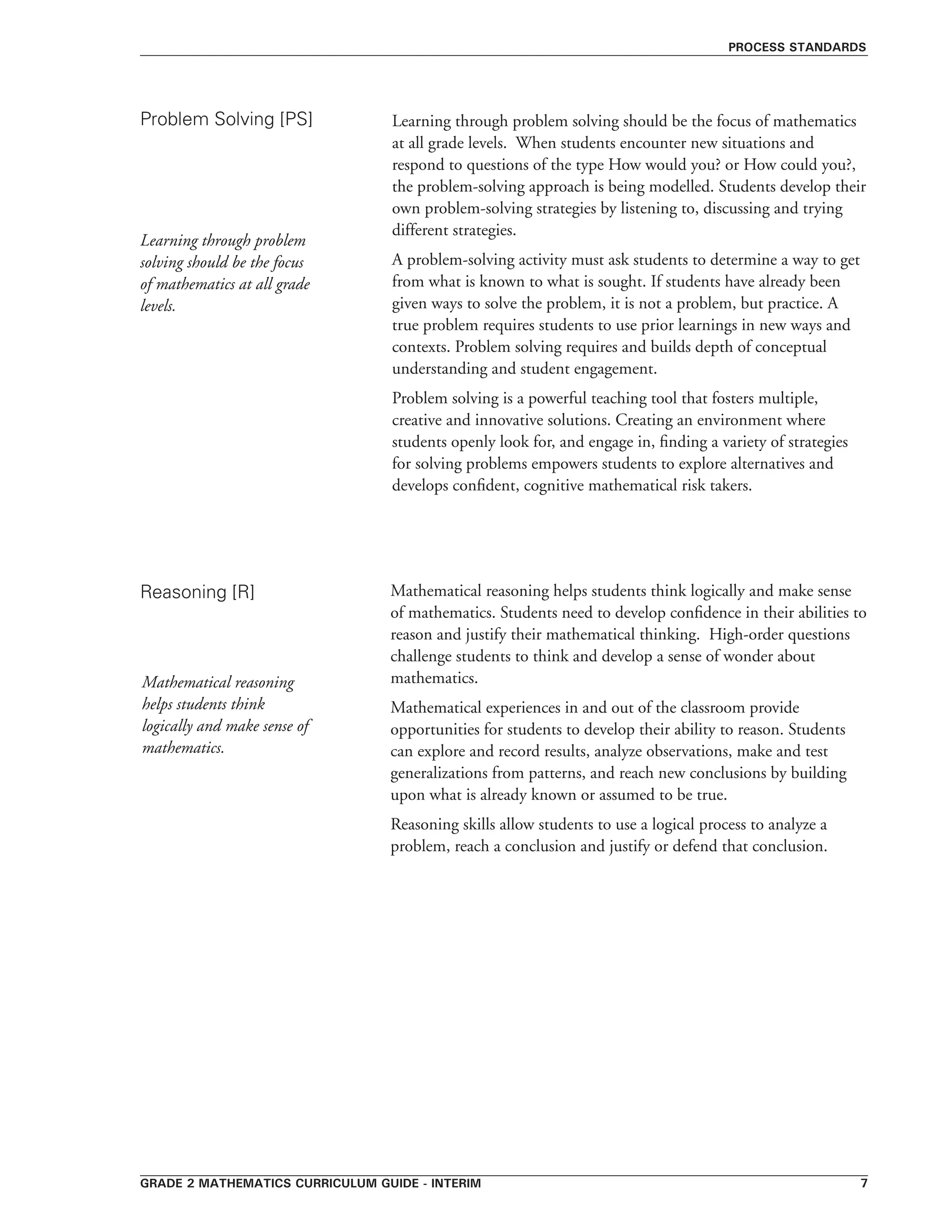grade 2 mathematics curriculum guide - interim 
Learning through problem solving should be the focus of mathematics
at all grade levels. When students encounter new situations and
respond to questions of the type How would you? or How could you?,
the problem-solving approach is being modelled. Students develop their
own problem-solving strategies by listening to, discussing and trying
different strategies.
A problem-solving activity must ask students to determine a way to get
from what is known to what is sought. If students have already been
given ways to solve the problem, it is not a problem, but practice. A
true problem requires students to use prior learnings in new ways and
contexts. Problem solving requires and builds depth of conceptual
understanding and student engagement.
Problem solving is a powerful teaching tool that fosters multiple,
creative and innovative solutions. Creating an environment where
students openly look for, and engage in, finding a variety of strategies
for solving problems empowers students to explore alternatives and
develops confident, cognitive mathematical risk takers.
Problem Solving [PS]
Reasoning [R]
process standards
Learning through problem
solving should be the focus
of mathematics at all grade
levels.
Mathematical reasoning helps students think logically and make sense
of mathematics. Students need to develop confidence in their abilities to
reason and justify their mathematical thinking. High-order questions
challenge students to think and develop a sense of wonder about
mathematics.
Mathematical experiences in and out of the classroom provide
opportunities for students to develop their ability to reason. Students
can explore and record results, analyze observations, make and test
generalizations from patterns, and reach new conclusions by building
upon what is already known or assumed to be true.
Reasoning skills allow students to use a logical process to analyze a
problem, reach a conclusion and justify or defend that conclusion.
Mathematical reasoning
helps students think
logically and make sense of
mathematics.
 