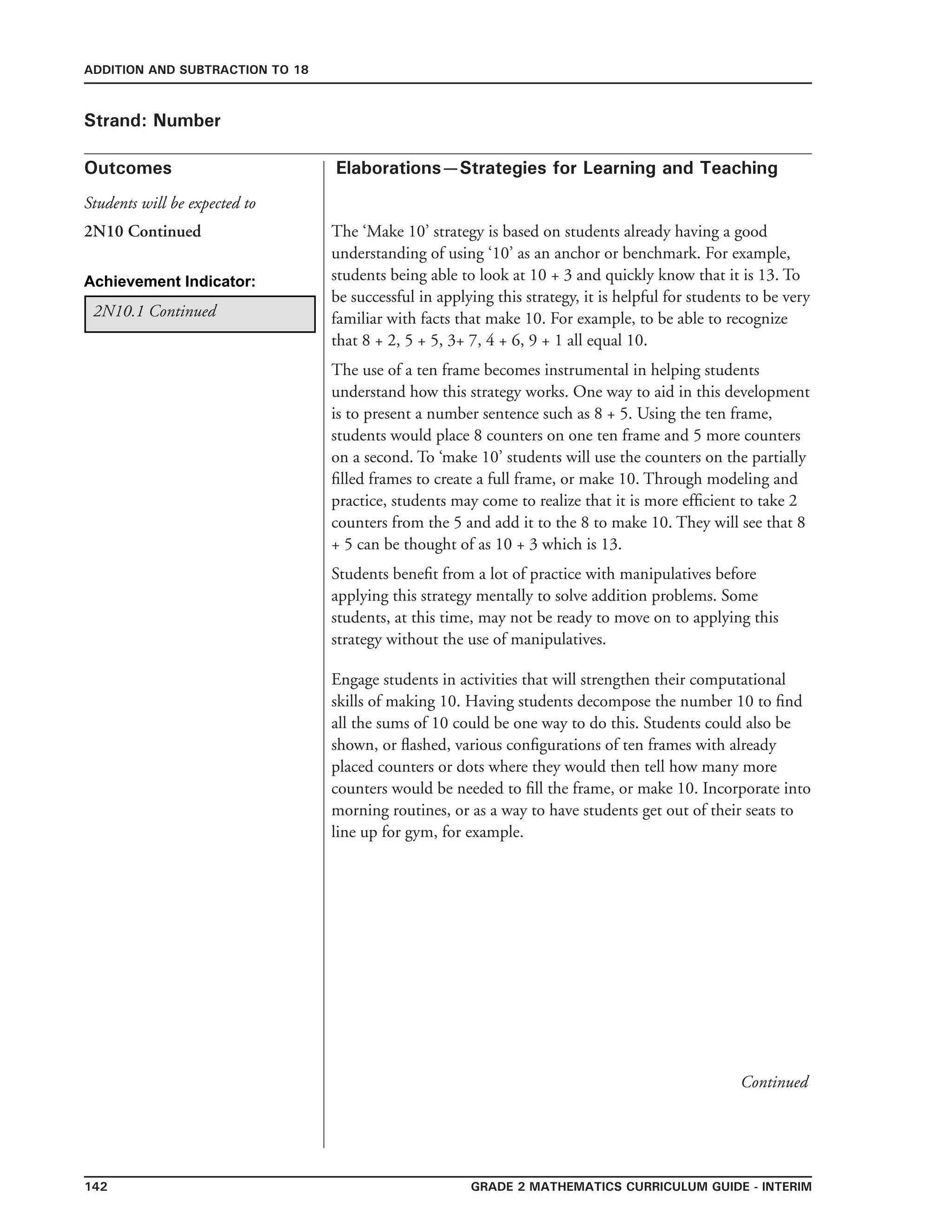 142 Grade 2 mathematics Curriculum Guide - interim
Outcomes
ADDITION AND SUBTRACTION TO 18
Elaborations—Strategies for Learning and Teaching
Students will be expected to
Strand: Number
The ‘Make 10’ strategy is based on students already having a good
understanding of using ‘10’ as an anchor or benchmark. For example,
students being able to look at 10 + 3 and quickly know that it is 13. To
be successful in applying this strategy, it is helpful for students to be very
familiar with facts that make 10. For example, to be able to recognize
that 8 + 2, 5 + 5, 3+ 7, 4 + 6, 9 + 1 all equal 10.
The use of a ten frame becomes instrumental in helping students
understand how this strategy works. One way to aid in this development
is to present a number sentence such as 8 + 5. Using the ten frame,
students would place 8 counters on one ten frame and 5 more counters
on a second. To ‘make 10’ students will use the counters on the partially
filled frames to create a full frame, or make 10. Through modeling and
practice, students may come to realize that it is more efficient to take 2
counters from the 5 and add it to the 8 to make 10. They will see that 8
+ 5 can be thought of as 10 + 3 which is 13.
Students benefit from a lot of practice with manipulatives before
applying this strategy mentally to solve addition problems. Some
students, at this time, may not be ready to move on to applying this
strategy without the use of manipulatives.
Achievement Indicator:
2N10.1 Continued
2N10 Continued
Engage students in activities that will strengthen their computational
skills of making 10. Having students decompose the number 10 to find
all the sums of 10 could be one way to do this. Students could also be
shown, or flashed, various configurations of ten frames with already
placed counters or dots where they would then tell how many more
counters would be needed to fill the frame, or make 10. Incorporate into
morning routines, or as a way to have students get out of their seats to
line up for gym, for example.
Continued
 