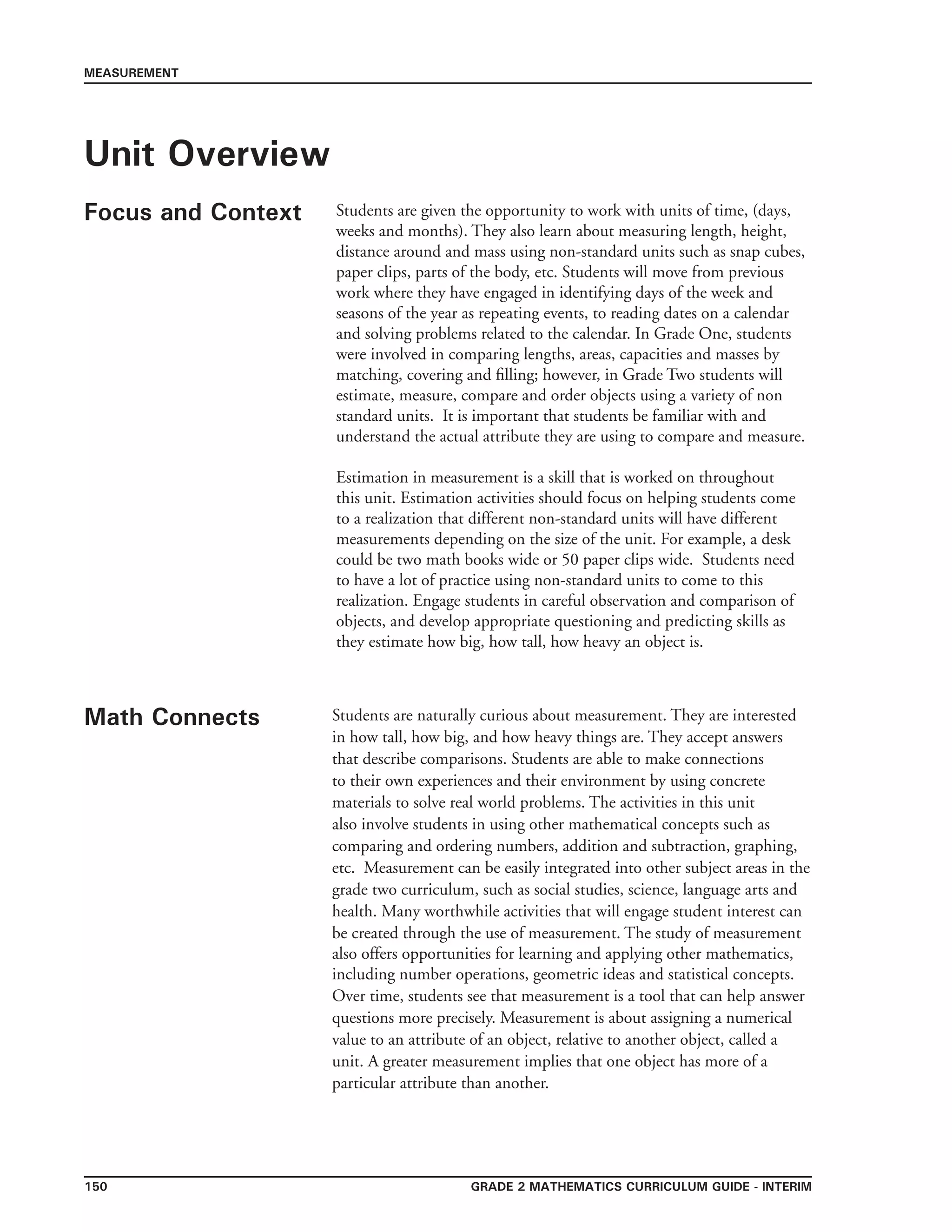 Grade 2 mathematics Curriculum Guide - INTERIM150
MEASUREMENT
Unit Overview
Focus and Context Students are given the opportunity to work with units of time, (days,
weeks and months). They also learn about measuring length, height,
distance around and mass using non-standard units such as snap cubes,
paper clips, parts of the body, etc. Students will move from previous
work where they have engaged in identifying days of the week and
seasons of the year as repeating events, to reading dates on a calendar
and solving problems related to the calendar. In Grade One, students
were involved in comparing lengths, areas, capacities and masses by
matching, covering and filling; however, in Grade Two students will
estimate, measure, compare and order objects using a variety of non
standard units. It is important that students be familiar with and
understand the actual attribute they are using to compare and measure.
Estimation in measurement is a skill that is worked on throughout
this unit. Estimation activities should focus on helping students come
to a realization that different non-standard units will have different
measurements depending on the size of the unit. For example, a desk
could be two math books wide or 50 paper clips wide. Students need
to have a lot of practice using non-standard units to come to this
realization. Engage students in careful observation and comparison of
objects, and develop appropriate questioning and predicting skills as
they estimate how big, how tall, how heavy an object is.
Math Connects Students are naturally curious about measurement. They are interested
in how tall, how big, and how heavy things are. They accept answers
that describe comparisons. Students are able to make connections
to their own experiences and their environment by using concrete
materials to solve real world problems. The activities in this unit
also involve students in using other mathematical concepts such as
comparing and ordering numbers, addition and subtraction, graphing,
etc. Measurement can be easily integrated into other subject areas in the
grade two curriculum, such as social studies, science, language arts and
health. Many worthwhile activities that will engage student interest can
be created through the use of measurement. The study of measurement
also offers opportunities for learning and applying other mathematics,
including number operations, geometric ideas and statistical concepts.
Over time, students see that measurement is a tool that can help answer
questions more precisely. Measurement is about assigning a numerical
value to an attribute of an object, relative to another object, called a
unit. A greater measurement implies that one object has more of a
particular attribute than another.
 