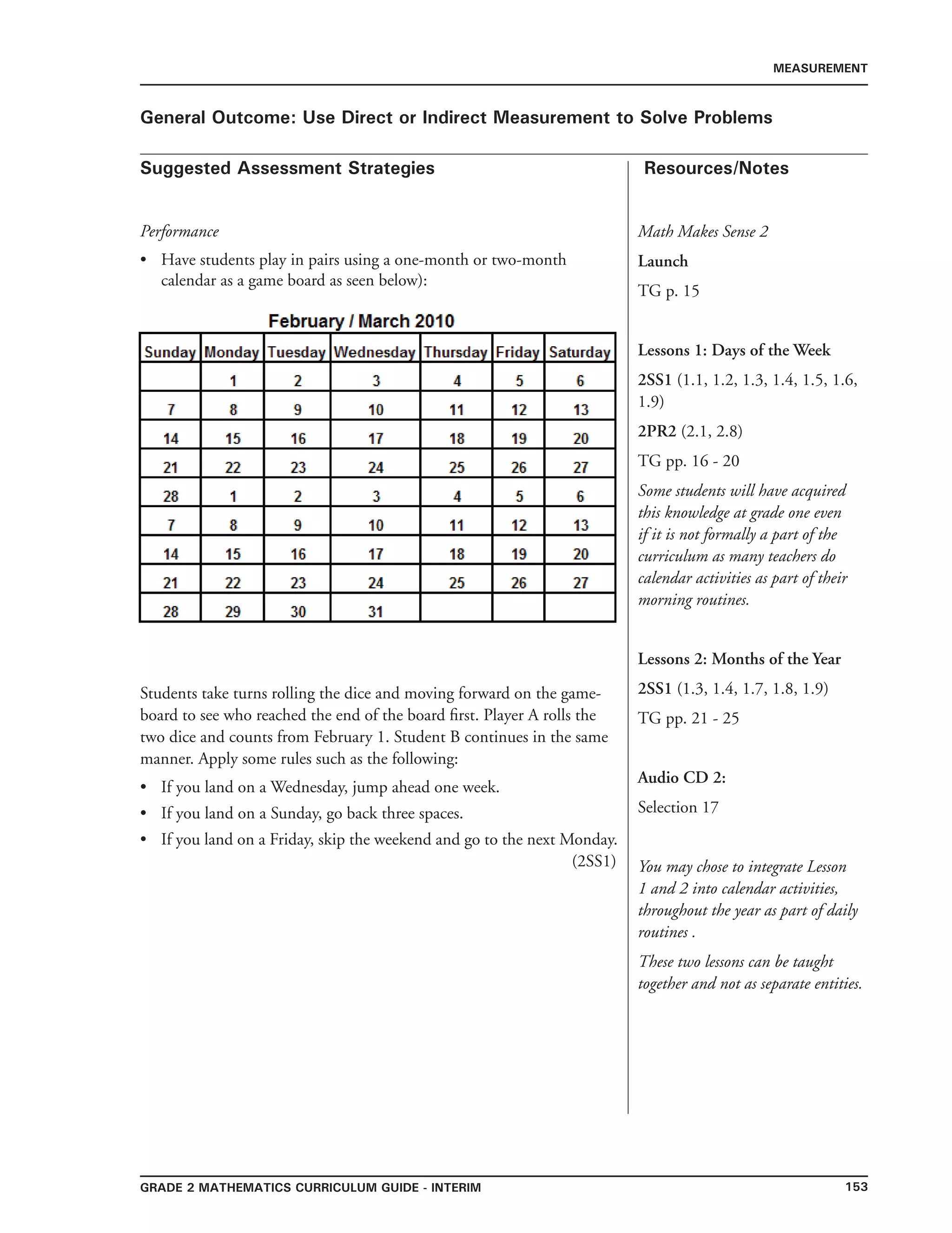 153Grade 2 mathematics Curriculum Guide - INTERIM
Suggested Assessment Strategies Resources/Notes
MEASUREMENT
General Outcome: Use Direct or Indirect Measurement to Solve Problems
Math Makes Sense 2
Launch
TG p. 15
Lessons 1: Days of the Week
2SS1 (1.1, 1.2, 1.3, 1.4, 1.5, 1.6,
1.9)
2PR2 (2.1, 2.8)
TG pp. 16 - 20
Some students will have acquired
this knowledge at grade one even
if it is not formally a part of the
curriculum as many teachers do
calendar activities as part of their
morning routines.
Lessons 2: Months of the Year
2SS1 (1.3, 1.4, 1.7, 1.8, 1.9)
TG pp. 21 - 25
Audio CD 2:
Selection 17
You may chose to integrate Lesson
1 and 2 into calendar activities,
throughout the year as part of daily
routines .
These two lessons can be taught
together and not as separate entities.
Performance
Have students play in pairs using a one-month or two-month
calendar as a game board as seen below):
Students take turns rolling the dice and moving forward on the game-
board to see who reached the end of the board first. Player A rolls the
two dice and counts from February 1. Student B continues in the same
manner. Apply some rules such as the following:
If you land on a Wednesday, jump ahead one week.
If you land on a Sunday, go back three spaces.
If you land on a Friday, skip the weekend and go to the next Monday.
(2SS1)
•
•
•
•
 