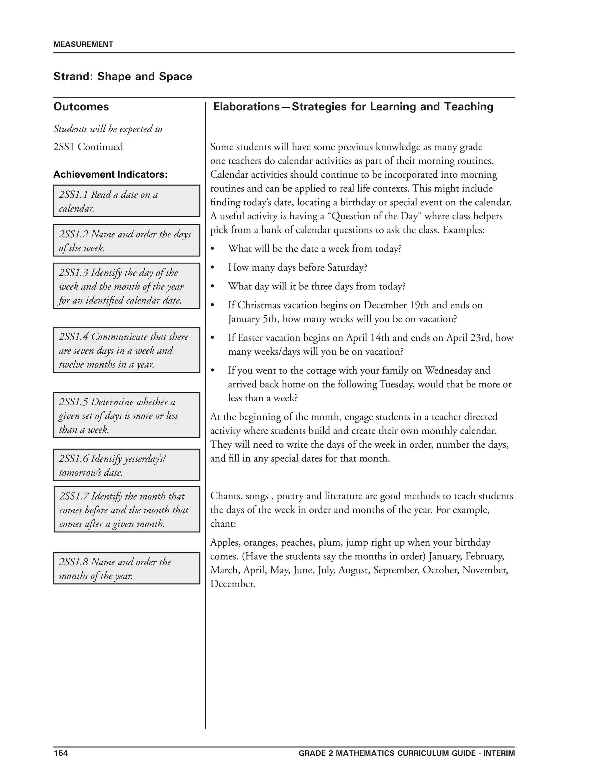154 Grade 2 mathematics Curriculum Guide - INTERIM
Outcomes
MEASUREMENT
Elaborations—Strategies for Learning and Teaching
Students will be expected to
Strand: Shape and Space
2SS1 Continued Some students will have some previous knowledge as many grade
one teachers do calendar activities as part of their morning routines.
Calendar activities should continue to be incorporated into morning
routines and can be applied to real life contexts. This might include
finding today’s date, locating a birthday or special event on the calendar.
A useful activity is having a “Question of the Day” where class helpers
pick from a bank of calendar questions to ask the class. Examples:
What will be the date a week from today?
How many days before Saturday?
What day will it be three days from today?
If Christmas vacation begins on December 19th and ends on
January 5th, how many weeks will you be on vacation?
If Easter vacation begins on April 14th and ends on April 23rd, how
many weeks/days will you be on vacation?
If you went to the cottage with your family on Wednesday and
arrived back home on the following Tuesday, would that be more or
less than a week?
At the beginning of the month, engage students in a teacher directed
activity where students build and create their own monthly calendar.
They will need to write the days of the week in order, number the days,
and fill in any special dates for that month.
Chants, songs , poetry and literature are good methods to teach students
the days of the week in order and months of the year. For example,
chant:
Apples, oranges, peaches, plum, jump right up when your birthday
comes. (Have the students say the months in order) January, February,
March, April, May, June, July, August, September, October, November,
December.
•
•
•
•
•
•
2SS1.1 Read a date on a
calendar.
2SS1.2 Name and order the days
of the week.
2SS1.8 Name and order the
months of the year.
2SS1.3 Identify the day of the
week and the month of the year
for an identified calendar date.
2SS1.4 Communicate that there
are seven days in a week and
twelve months in a year.
2SS1.5 Determine whether a
given set of days is more or less
than a week.
2SS1.6 Identify yesterday’s/
tomorrow’s date.
2SS1.7 Identify the month that
comes before and the month that
comes after a given month.
Achievement Indicators:
 