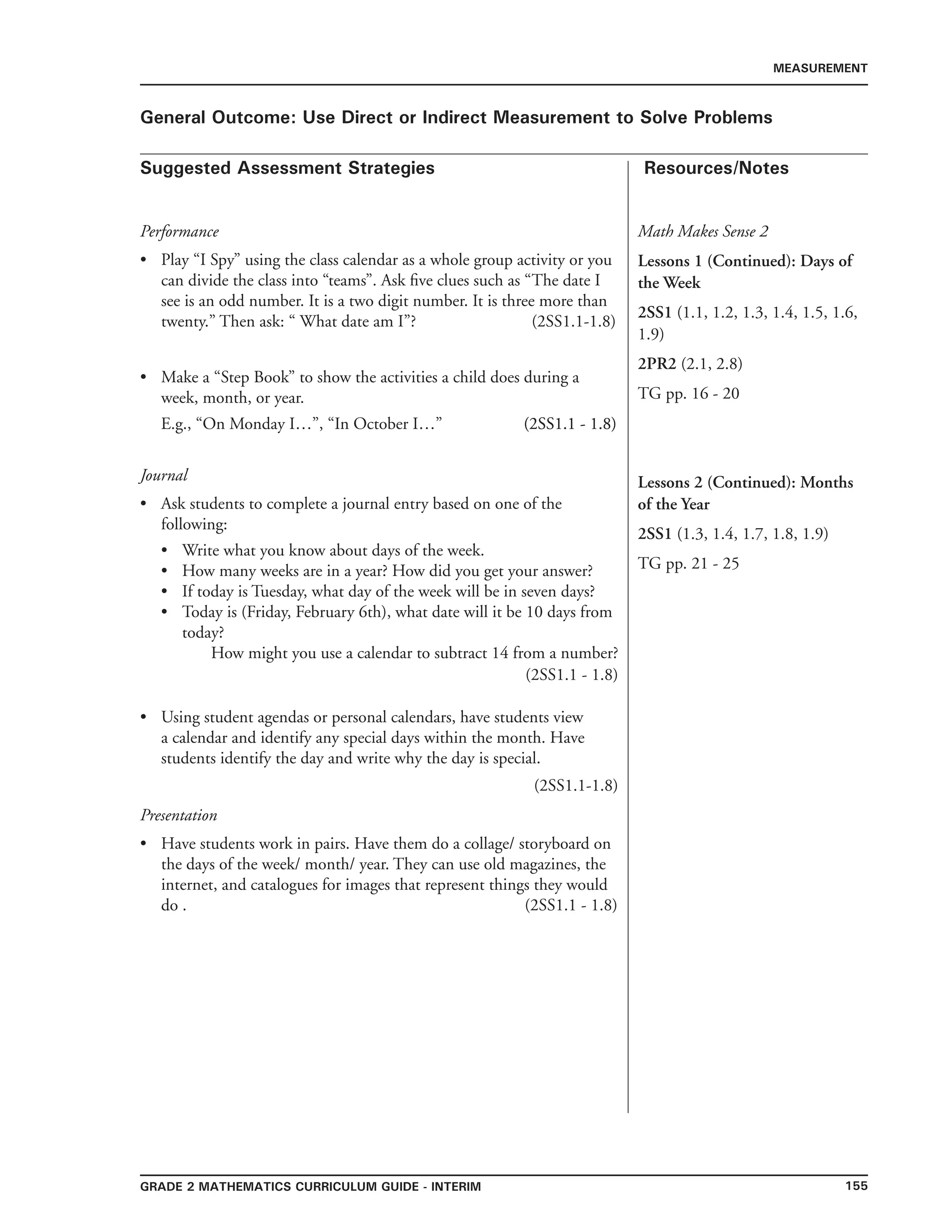 155Grade 2 mathematics Curriculum Guide - INTERIM
Suggested Assessment Strategies Resources/Notes
MEASUREMENT
General Outcome: Use Direct or Indirect Measurement to Solve Problems
Performance
Play “I Spy” using the class calendar as a whole group activity or you
can divide the class into “teams”. Ask five clues such as “The date I
see is an odd number. It is a two digit number. It is three more than
twenty.” Then ask: “ What date am I”? (2SS1.1-1.8)
Make a “Step Book” to show the activities a child does during a
week, month, or year.
E.g., “On Monday I…”, “In October I…” ��������������(2SS1.1 - 1.8)
Journal
Ask students to complete a journal entry based on one of the
following:
•	 Write what you know about days of the week.
•	 How many weeks are in a year? How did you get your answer?
•	 If today is Tuesday, what day of the week will be in seven days?
•	 Today is (Friday, February 6th), what date will it be 10 days from
today?
How might you use a calendar to subtract 14 from a number?
(2SS1.1 - 1.8)
Using student agendas or personal calendars, have students view
a calendar and identify any special days within the month. Have
students identify the day and write why the day is special.
(2SS1.1-1.8)
Presentation
Have students work in pairs. Have them do a collage/ storyboard on
the days of the week/ month/ year. They can use old magazines, the
internet, and catalogues for images that represent things they would
do . (2SS1.1 - 1.8)
•
•
•
•
•
Math Makes Sense 2
Lessons 1 (Continued): Days of
the Week
2SS1 (1.1, 1.2, 1.3, 1.4, 1.5, 1.6,
1.9)
2PR2 (2.1, 2.8)
TG pp. 16 - 20
Lessons 2 (Continued): Months
of the Year
2SS1 (1.3, 1.4, 1.7, 1.8, 1.9)
TG pp. 21 - 25
 