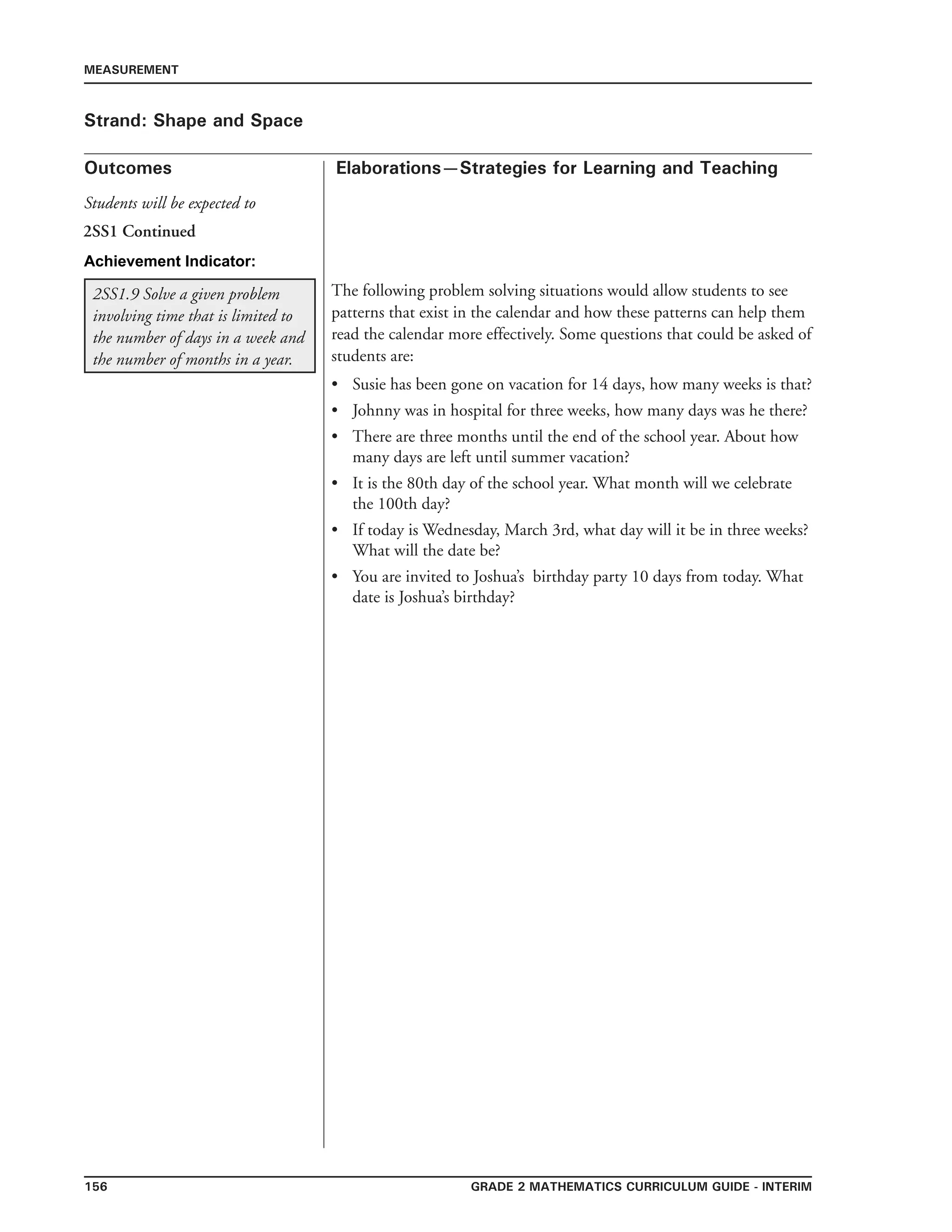 156 Grade 2 mathematics Curriculum Guide - INTERIM
Outcomes
MEASUREMENT
Elaborations—Strategies for Learning and Teaching
Students will be expected to
Strand: Shape and Space
2SS1 Continued
2SS1.9 Solve a given problem
involving time that is limited to
the number of days in a week and
the number of months in a year.
The following problem solving situations would allow students to see
patterns that exist in the calendar and how these patterns can help them
read the calendar more effectively. Some questions that could be asked of
students are:
	Susie has been gone on vacation for 14 days, how many weeks is that?
	Johnny was in hospital for three weeks, how many days was he there?
	There are three months until the end of the school year. About how
many days are left until summer vacation?
	It is the 80th day of the school year. What month will we celebrate
the 100th day?
	If today is Wednesday, March 3rd, what day will it be in three weeks?
What will the date be?
	You are invited to Joshua’s birthday party 10 days from today. What
date is Joshua’s birthday?
•
•
•
•
•
•
Achievement Indicator:
 