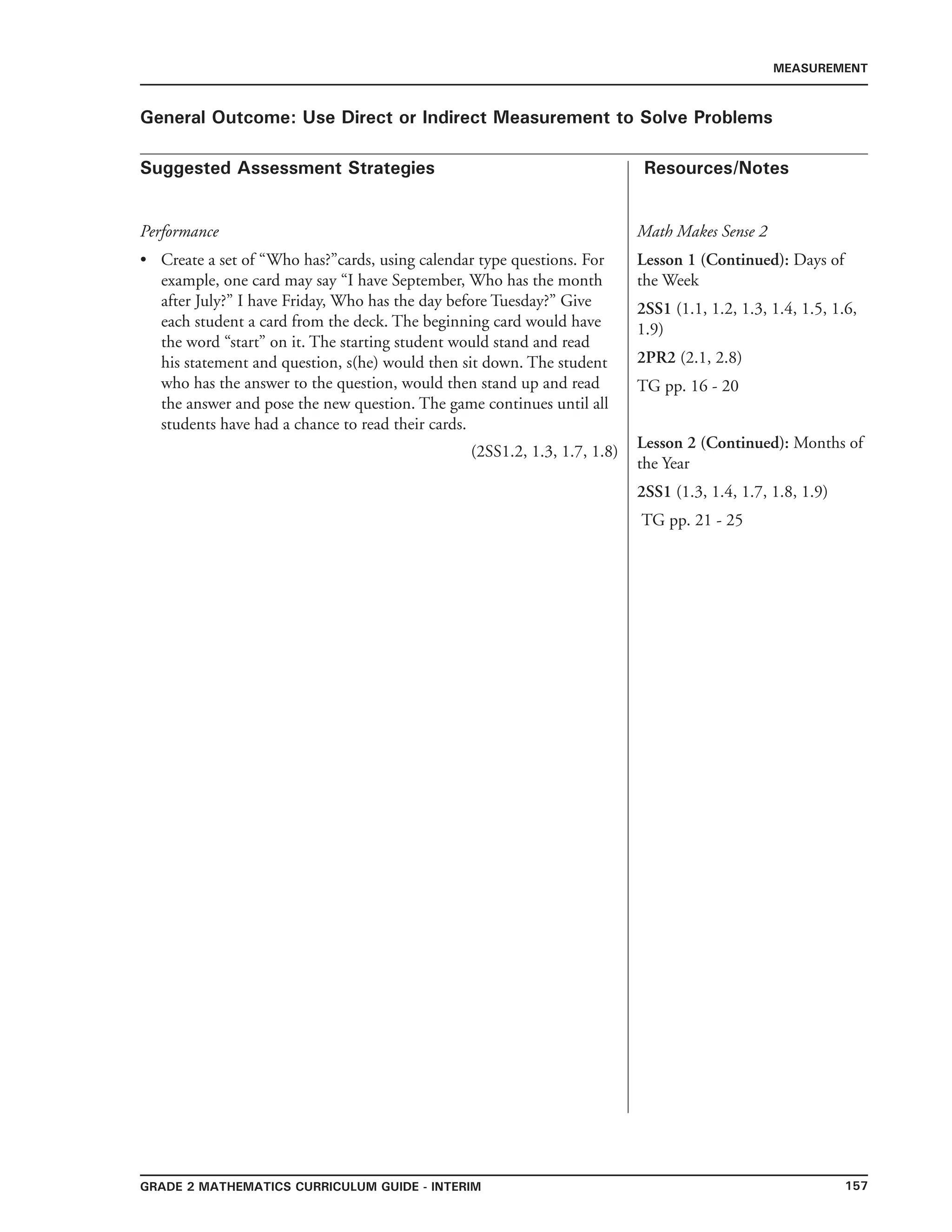 157Grade 2 mathematics Curriculum Guide - INTERIM
Suggested Assessment Strategies Resources/Notes
MEASUREMENT
General Outcome: Use Direct or Indirect Measurement to Solve Problems
Performance
Create a set of “Who has?”cards, using calendar type questions. For
example, one card may say “I have September, Who has the month
after July?” I have Friday, Who has the day before Tuesday?” Give
each student a card from the deck. The beginning card would have
the word “start” on it. The starting student would stand and read
his statement and question, s(he) would then sit down. The student
who has the answer to the question, would then stand up and read
the answer and pose the new question. The game continues until all
students have had a chance to read their cards.
(2SS1.2, 1.3, 1.7, 1.8)
•
Math Makes Sense 2
Lesson 1 (Continued): Days of
the Week
2SS1 (1.1, 1.2, 1.3, 1.4, 1.5, 1.6,
1.9)
2PR2 (2.1, 2.8)
TG pp. 16 - 20
Lesson 2 (Continued): Months of
the Year
2SS1 (1.3, 1.4, 1.7, 1.8, 1.9)
TG pp. 21 - 25
 