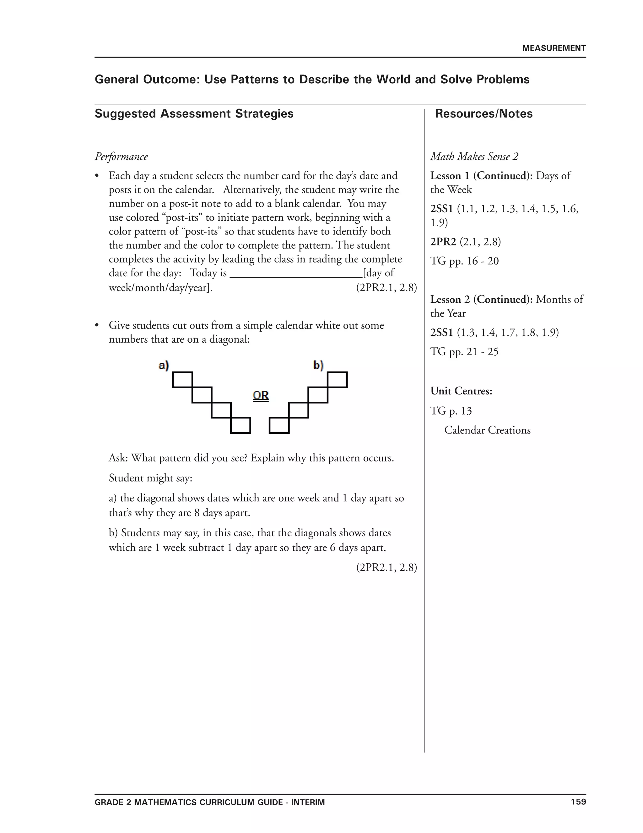 159Grade 2 mathematics Curriculum Guide - INTERIM
Suggested Assessment Strategies Resources/Notes
MEASUREMENT
General Outcome: Use Patterns to Describe the World and Solve Problems
Performance
Each day a student selects the number card for the day’s date and
posts it on the calendar. Alternatively, the student may write the
number on a post-it note to add to a blank calendar. You may
use colored “post-its” to initiate pattern work, beginning with a
color pattern of “post-its” so that students have to identify both
the number and the color to complete the pattern. The student
completes the activity by leading the class in reading the complete
date for the day: Today is _______________________[day of
week/month/day/year]. 		 (2PR2.1, 2.8)
Give students cut outs from a simple calendar white out some
numbers that are on a diagonal:
Ask: What pattern did you see? Explain why this pattern occurs.
Student might say:
a) the diagonal shows dates which are one week and 1 day apart so
that’s why they are 8 days apart.
b) Students may say, in this case, that the diagonals shows dates
which are 1 week subtract 1 day apart so they are 6 days apart.
(2PR2.1, 2.8)
•
•
Math Makes Sense 2
Lesson 1 (Continued): Days of
the Week
2SS1 (1.1, 1.2, 1.3, 1.4, 1.5, 1.6,
1.9)
2PR2 (2.1, 2.8)
TG pp. 16 - 20
Lesson 2 (Continued): Months of
the Year
2SS1 (1.3, 1.4, 1.7, 1.8, 1.9)
TG pp. 21 - 25
Unit Centres:
TG p. 13
Calendar Creations
 