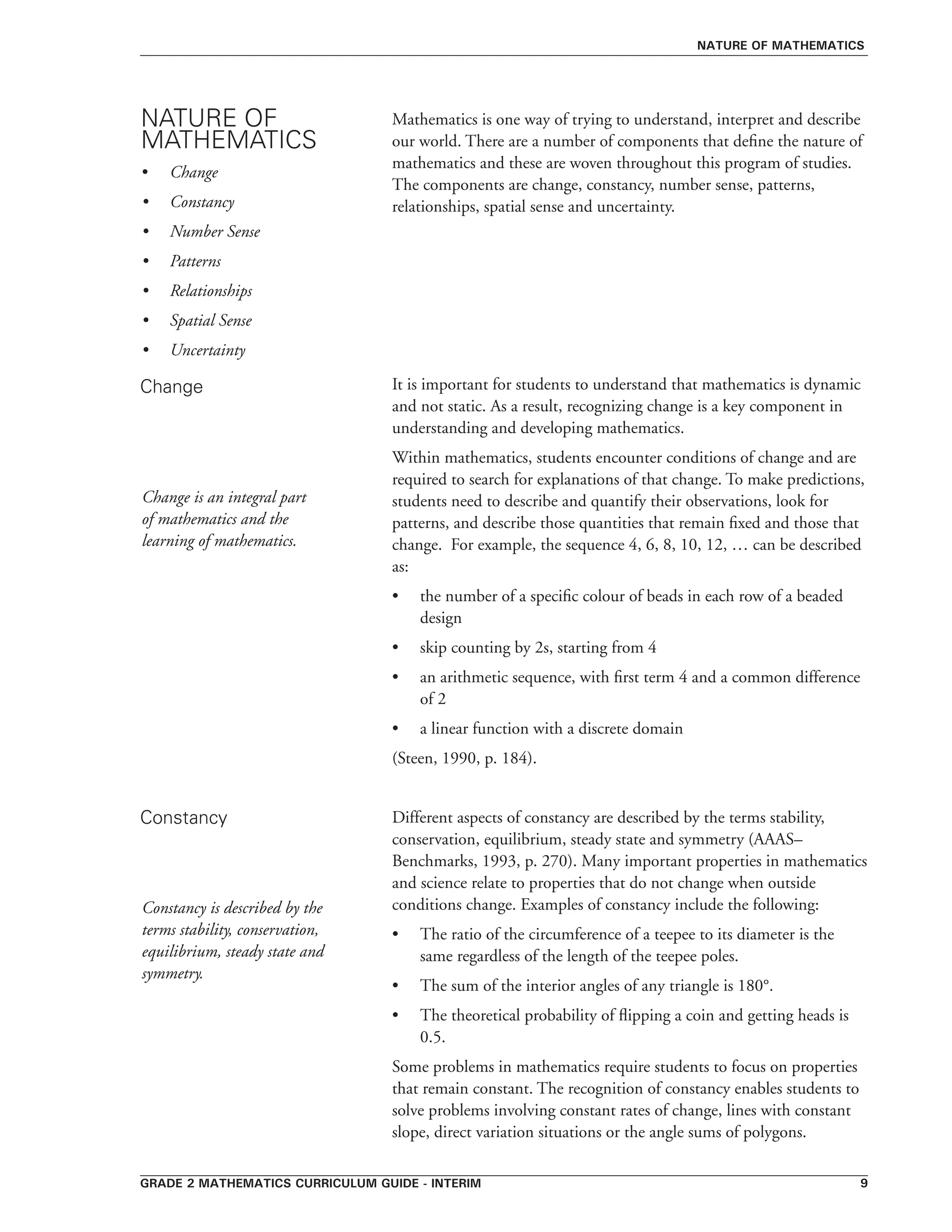 grade 2 mathematics curriculum guide - interim 
Mathematics is one way of trying to understand, interpret and describe
our world. There are a number of components that define the nature of
mathematics and these are woven throughout this program of studies.
The components are change, constancy, number sense, patterns,
relationships, spatial sense and uncertainty.
It is important for students to understand that mathematics is dynamic
and not static. As a result, recognizing change is a key component in
understanding and developing mathematics.
Within mathematics, students encounter conditions of change and are
required to search for explanations of that change. To make predictions,
students need to describe and quantify their observations, look for
patterns, and describe those quantities that remain fixed and those that
change. For example, the sequence 4, 6, 8, 10, 12, … can be described
as:
•	 the number of a specific colour of beads in each row of a beaded
design
•	 skip counting by 2s, starting from 4
•	 an arithmetic sequence, with first term 4 and a common difference
of 2
•	 a linear function with a discrete domain
(Steen, 1990, p. 184).
Different aspects of constancy are described by the terms stability,
conservation, equilibrium, steady state and symmetry (AAAS–
Benchmarks, 1993, p. 270). Many important properties in mathematics
and science relate to properties that do not change when outside
conditions change. Examples of constancy include the following:
•	 The ratio of the circumference of a teepee to its diameter is the
same regardless of the length of the teepee poles.
•	 The sum of the interior angles of any triangle is 180°.
•	 The theoretical probability of flipping a coin and getting heads is
0.5.
Some problems in mathematics require students to focus on properties
that remain constant. The recognition of constancy enables students to
solve problems involving constant rates of change, lines with constant
slope, direct variation situations or the angle sums of polygons.
NATURE OF
MATHEMATICS
Change
Constancy
nature of mathematics
•	 Change
•	 Constancy
•	 Number Sense
•	 Patterns
•	 Relationships
•	 Spatial Sense
•	 Uncertainty
Change is an integral part
of mathematics and the
learning of mathematics.
Constancy is described by the
terms stability, conservation,
equilibrium, steady state and
symmetry.
 