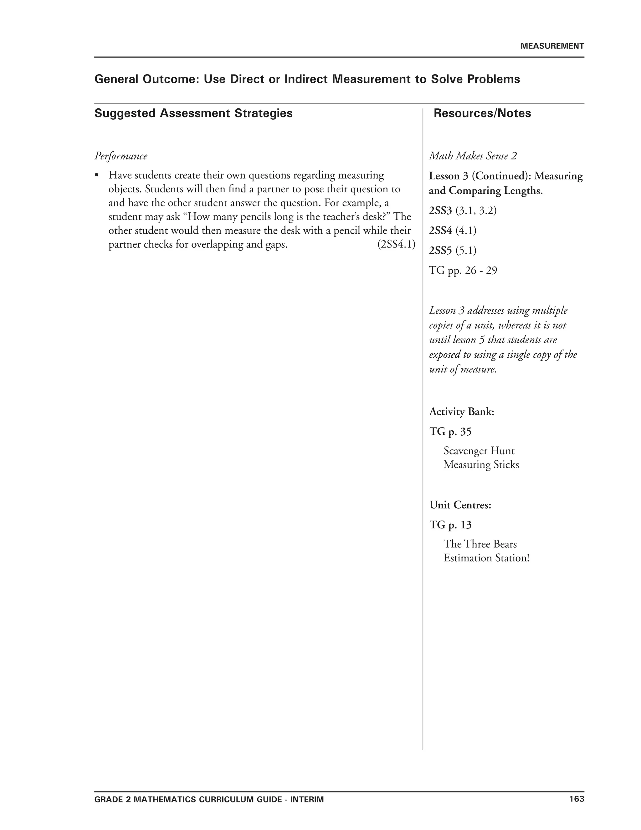 163Grade 2 mathematics Curriculum Guide - INTERIM
Suggested Assessment Strategies Resources/Notes
MEASUREMENT
General Outcome: Use Direct or Indirect Measurement to Solve Problems
Math Makes Sense 2
Lesson 3 (Continued): Measuring
and Comparing Lengths.
2SS3 (3.1, 3.2)
2SS4 (4.1)
2SS5 (5.1)
TG pp. 26 - 29
Lesson 3 addresses using multiple
copies of a unit, whereas it is not
until lesson 5 that students are
exposed to using a single copy of the
unit of measure.
Performance
Have students create their own questions regarding measuring
objects. Students will then find a partner to pose their question to
and have the other student answer the question. For example, a
student may ask “How many pencils long is the teacher’s desk?” The
other student would then measure the desk with a pencil while their
partner checks for overlapping and gaps. (2SS4.1)
•
Activity Bank:
TG p. 35
Scavenger Hunt
Measuring Sticks
Unit Centres:
TG p. 13
The Three Bears
Estimation Station!
 