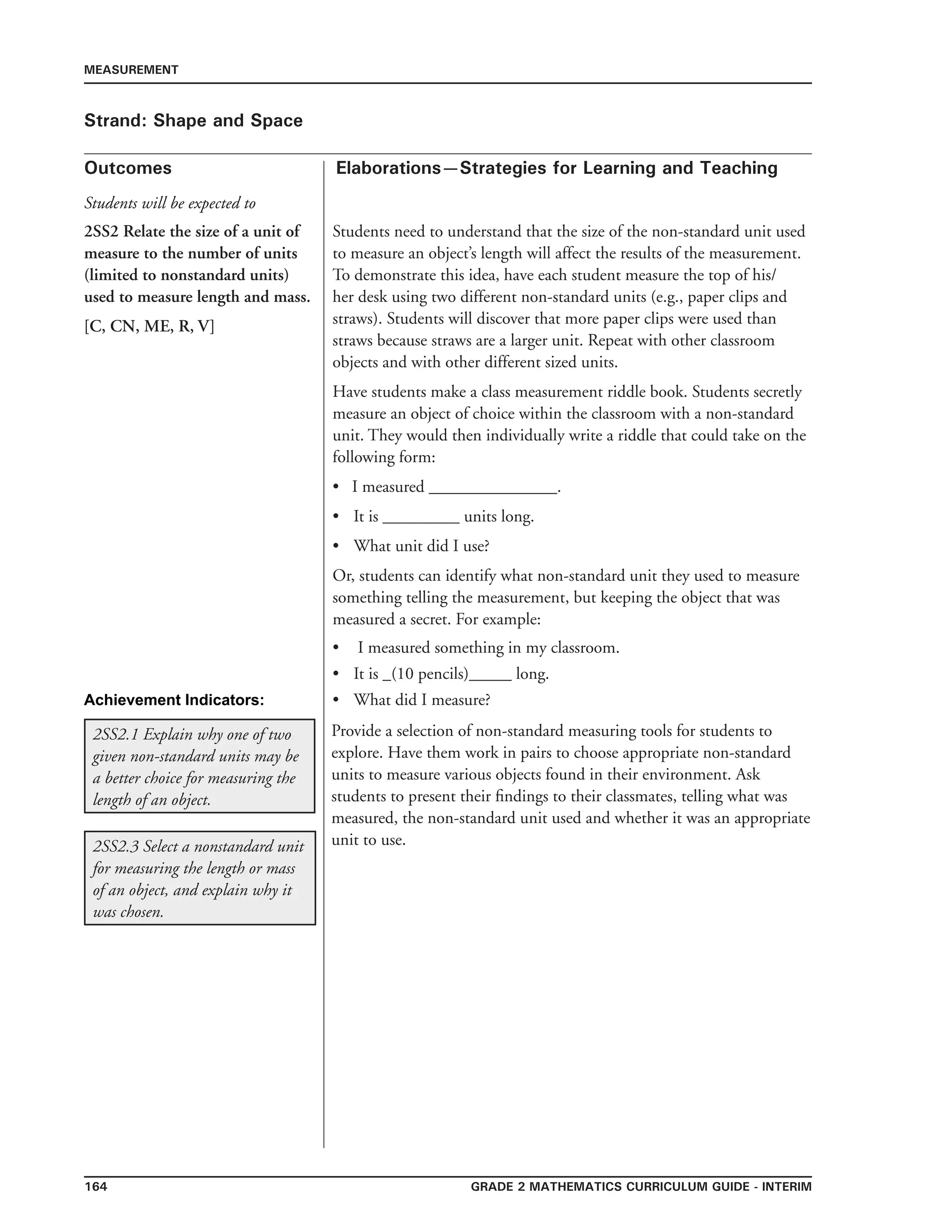164 Grade 2 mathematics Curriculum Guide - INTERIM
Outcomes
MEASUREMENT
Elaborations—Strategies for Learning and Teaching
Students will be expected to
Strand: Shape and Space
2SS2 Relate the size of a unit of
measure to the number of units
(limited to nonstandard units)
used to measure length and mass.
[C, CN, ME, R, V]
Students need to understand that the size of the non-standard unit used
to measure an object’s length will affect the results of the measurement.
To demonstrate this idea, have each student measure the top of his/
her desk using two different non-standard units (e.g., paper clips and
straws). Students will discover that more paper clips were used than
straws because straws are a larger unit. Repeat with other classroom
objects and with other different sized units.
Have students make a class measurement riddle book. Students secretly
measure an object of choice within the classroom with a non-standard
unit. They would then individually write a riddle that could take on the
following form:
• I measured _______________.
•	 It is _________ units long.
•	 What unit did I use?
Or, students can identify what non-standard unit they used to measure
something telling the measurement, but keeping the object that was
measured a secret. For example:
I measured something in my classroom.
It is _(10 pencils)_____ long.
What did I measure?
•
•
•
2SS2.1 Explain why one of two
given non-standard units may be
a better choice for measuring the
length of an object.
Provide a selection of non-standard measuring tools for students to
explore. Have them work in pairs to choose appropriate non-standard
units to measure various objects found in their environment. Ask
students to present their findings to their classmates, telling what was
measured, the non-standard unit used and whether it was an appropriate
unit to use.2SS2.3 Select a nonstandard unit
for measuring the length or mass
of an object, and explain why it
was chosen.
Achievement Indicators:
 