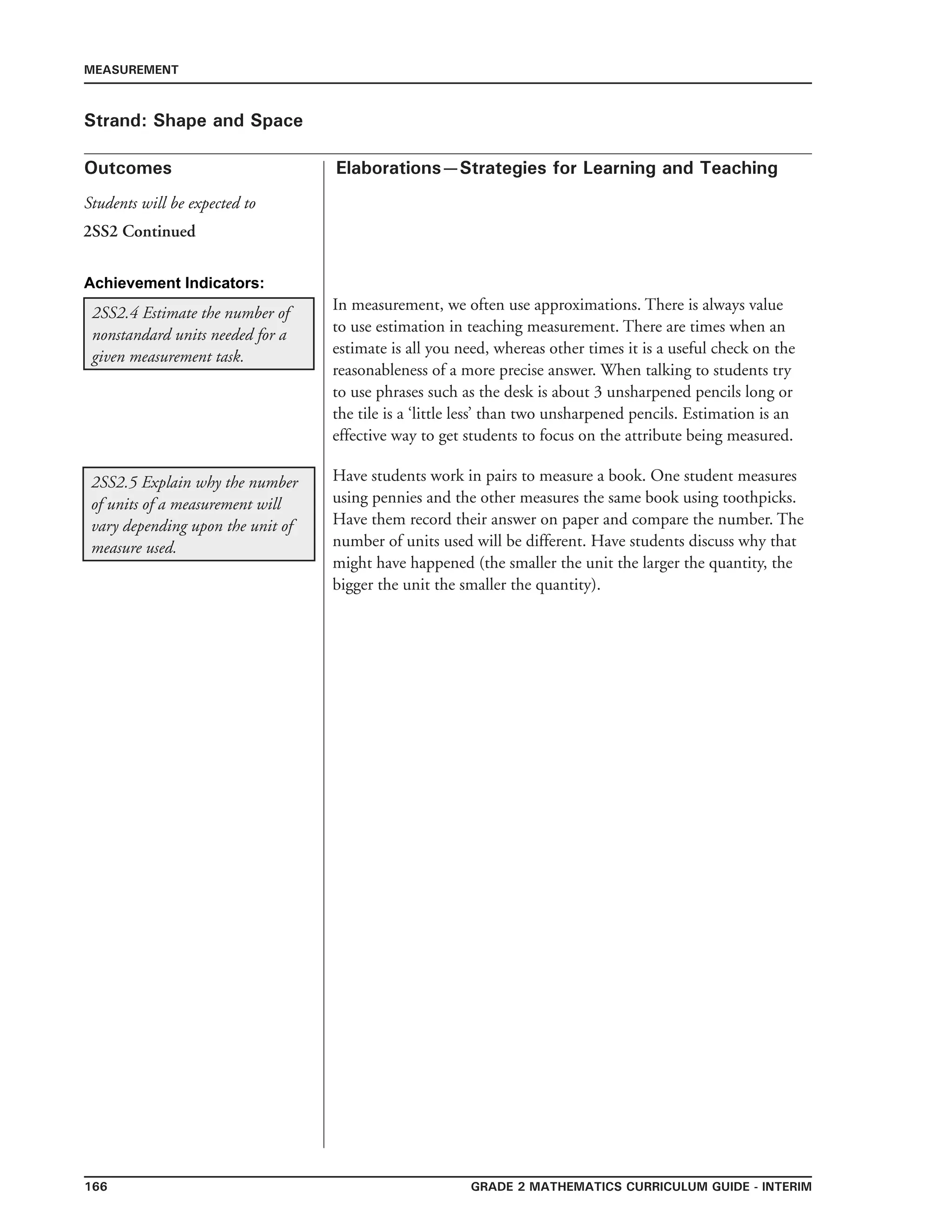 166 Grade 2 mathematics Curriculum Guide - INTERIM
Outcomes
MEASUREMENT
Elaborations—Strategies for Learning and Teaching
Students will be expected to
Strand: Shape and Space
2SS2.4 Estimate the number of
nonstandard units needed for a
given measurement task.
In measurement, we often use approximations. There is always value
to use estimation in teaching measurement. There are times when an
estimate is all you need, whereas other times it is a useful check on the
reasonableness of a more precise answer. When talking to students try
to use phrases such as the desk is about 3 unsharpened pencils long or
the tile is a ‘little less’ than two unsharpened pencils. Estimation is an
effective way to get students to focus on the attribute being measured.
2SS2.5 Explain why the number
of units of a measurement will
vary depending upon the unit of
measure used.
Have students work in pairs to measure a book. One student measures
using pennies and the other measures the same book using toothpicks.
Have them record their answer on paper and compare the number. The
number of units used will be different. Have students discuss why that
might have happened (the smaller the unit the larger the quantity, the
bigger the unit the smaller the quantity).
2SS2 Continued
Achievement Indicators:
 