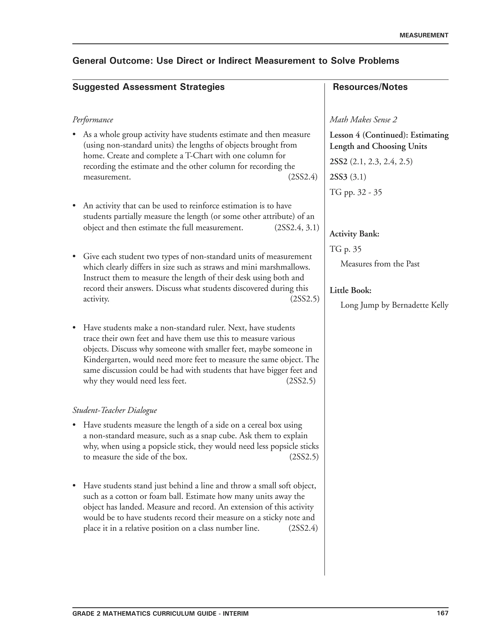 167Grade 2 mathematics Curriculum Guide - INTERIM
Suggested Assessment Strategies Resources/Notes
MEASUREMENT
General Outcome: Use Direct or Indirect Measurement to Solve Problems
Performance
As a whole group activity have students estimate and then measure
(using non-standard units) the lengths of objects brought from
home. Create and complete a T-Chart with one column for
recording the estimate and the other column for recording the
measurement. (2SS2.4)
An activity that can be used to reinforce estimation is to have
students partially measure the length (or some other attribute) of an
object and then estimate the full measurement. (2SS2.4, 3.1)
Give each student two types of non-standard units of measurement
which clearly differs in size such as straws and mini marshmallows.
Instruct them to measure the length of their desk using both and
record their answers. Discuss what students discovered during this
activity. (2SS2.5)
Have students make a non-standard ruler. Next, have students
trace their own feet and have them use this to measure various
objects. Discuss why someone with smaller feet, maybe someone in
Kindergarten, would need more feet to measure the same object. The
same discussion could be had with students that have bigger feet and
why they would need less feet. (2SS2.5)
Student-Teacher Dialogue
Have students measure the length of a side on a cereal box using
a non-standard measure, such as a snap cube. Ask them to explain
why, when using a popsicle stick, they would need less popsicle sticks
to measure the side of the box. (2SS2.5)
Have students stand just behind a line and throw a small soft object,
such as a cotton or foam ball. Estimate how many units away the
object has landed. Measure and record. An extension of this activity
would be to have students record their measure on a sticky note and
place it in a relative position on a class number line. (2SS2.4)
•
•
•
•
•
•
Math Makes Sense 2
Lesson 4 (Continued): Estimating
Length and Choosing Units
2SS2 (2.1, 2.3, 2.4, 2.5)
2SS3 (3.1)
TG pp. 32 - 35
Activity Bank:
TG p. 35
Measures from the Past
Little Book:
Long Jump by Bernadette Kelly
 