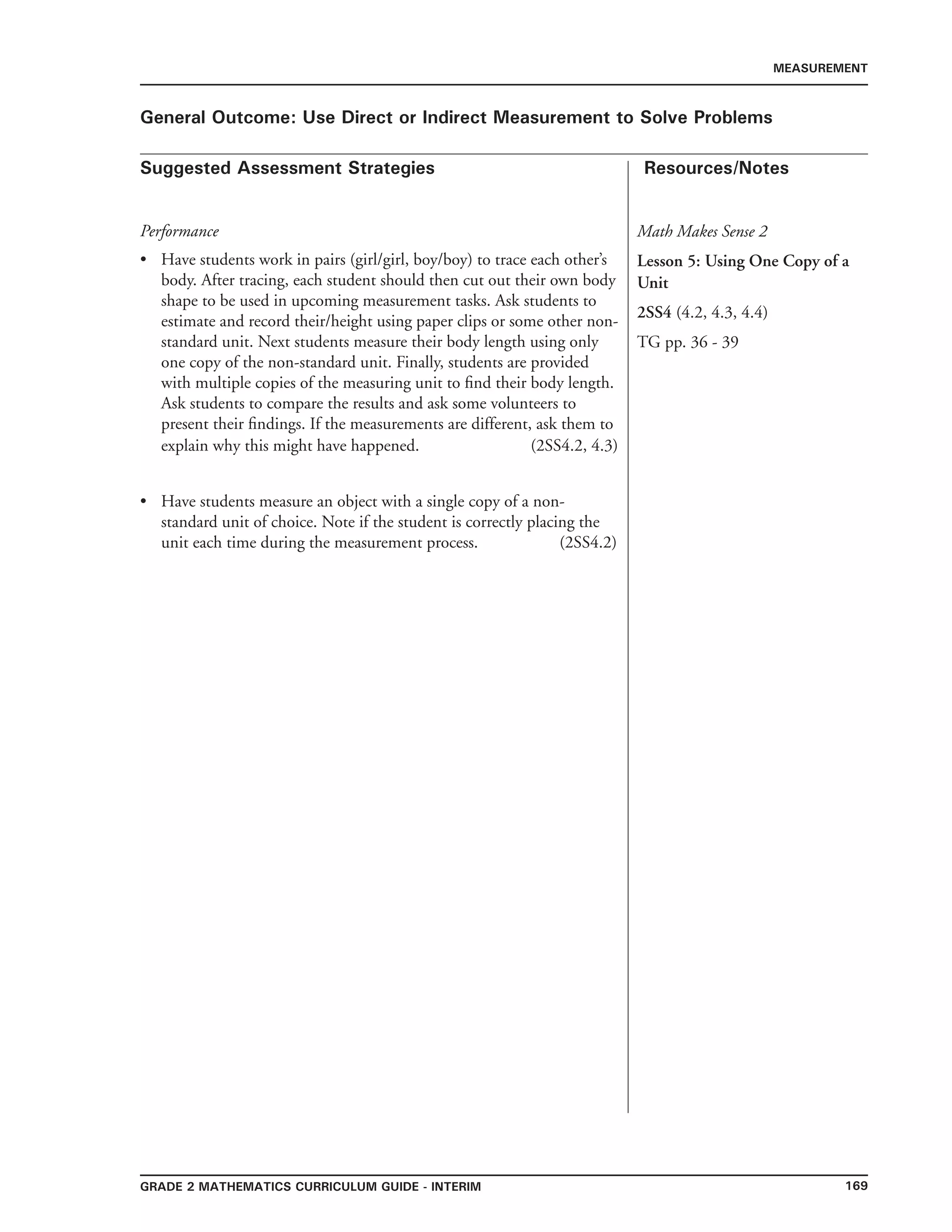 169Grade 2 mathematics Curriculum Guide - INTERIM
Suggested Assessment Strategies Resources/Notes
MEASUREMENT
General Outcome: Use Direct or Indirect Measurement to Solve Problems
Performance
Have students work in pairs (girl/girl, boy/boy) to trace each other’s
body. After tracing, each student should then cut out their own body
shape to be used in upcoming measurement tasks. Ask students to
estimate and record their/height using paper clips or some other non-
standard unit. Next students measure their body length using only
one copy of the non-standard unit. Finally, students are provided
with multiple copies of the measuring unit to find their body length.
Ask students to compare the results and ask some volunteers to
present their findings. If the measurements are different, ask them to
explain why this might have happened. (2SS4.2, 4.3)
Have students measure an object with a single copy of a non-
standard unit of choice. Note if the student is correctly placing the
unit each time during the measurement process. (2SS4.2)
•
•
Math Makes Sense 2
Lesson 5: Using One Copy of a
Unit
2SS4 (4.2, 4.3, 4.4)
TG pp. 36 - 39
 