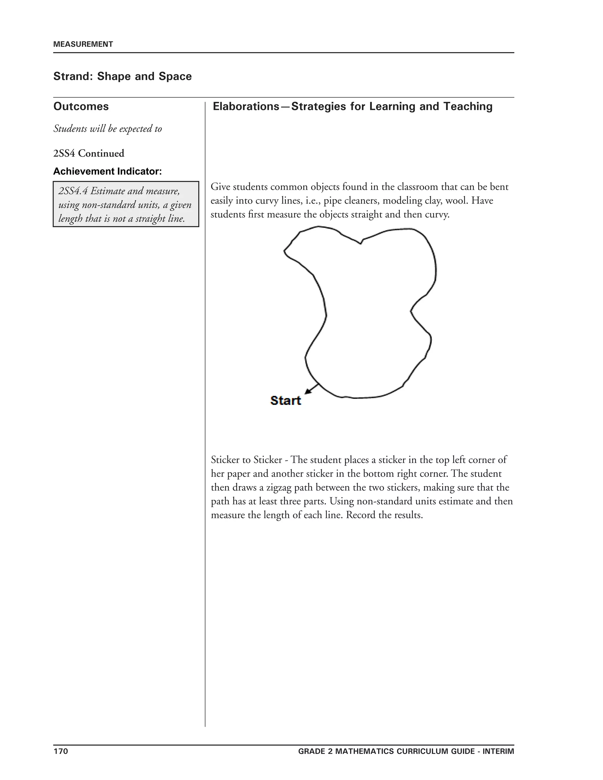 170 Grade 2 mathematics Curriculum Guide - INTERIM
Outcomes
MEASUREMENT
Elaborations—Strategies for Learning and Teaching
Students will be expected to
Strand: Shape and Space
2SS4.4 Estimate and measure,
using non-standard units, a given
length that is not a straight line.
Give students common objects found in the classroom that can be bent
easily into curvy lines, i.e., pipe cleaners, modeling clay, wool. Have
students first measure the objects straight and then curvy.
2SS4 Continued
Sticker to Sticker - The student places a sticker in the top left corner of
her paper and another sticker in the bottom right corner. The student
then draws a zigzag path between the two stickers, making sure that the
path has at least three parts. Using non-standard units estimate and then
measure the length of each line. Record the results.
Achievement Indicator:
 