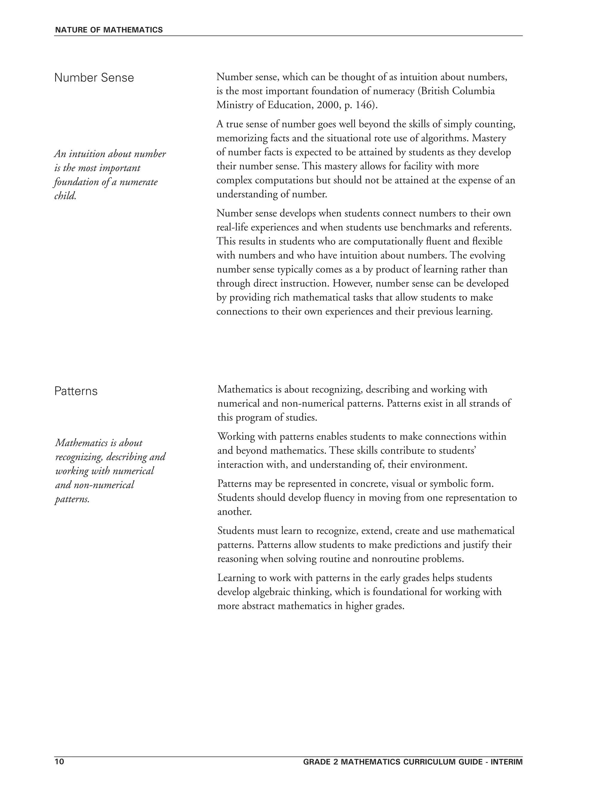 Grade 2 mathematics curriculum guide - interim10
Number sense, which can be thought of as intuition about numbers,
is the most important foundation of numeracy (British Columbia
Ministry of Education, 2000, p. 146).
A true sense of number goes well beyond the skills of simply counting,
memorizing facts and the situational rote use of algorithms. Mastery
of number facts is expected to be attained by students as they develop
their number sense. This mastery allows for facility with more
complex computations but should not be attained at the expense of an
understanding of number.
Number sense develops when students connect numbers to their own
real-life experiences and when students use benchmarks and referents.
This results in students who are computationally fluent and flexible
with numbers and who have intuition about numbers. The evolving
number sense typically comes as a by product of learning rather than
through direct instruction. However, number sense can be developed
by providing rich mathematical tasks that allow students to make
connections to their own experiences and their previous learning.
Number Sense
Patterns
nature of mathematics
An intuition about number
is the most important
foundation of a numerate
child.
Mathematics is about recognizing, describing and working with
numerical and non-numerical patterns. Patterns exist in all strands of
this program of studies.
Working with patterns enables students to make connections within
and beyond mathematics. These skills contribute to students’
interaction with, and understanding of, their environment.
Patterns may be represented in concrete, visual or symbolic form.
Students should develop fluency in moving from one representation to
another.
Students must learn to recognize, extend, create and use mathematical
patterns. Patterns allow students to make predictions and justify their
reasoning when solving routine and nonroutine problems.
Learning to work with patterns in the early grades helps students
develop algebraic thinking, which is foundational for working with
more abstract mathematics in higher grades.
Mathematics is about
recognizing, describing and
working with numerical
and non-numerical
patterns.
 