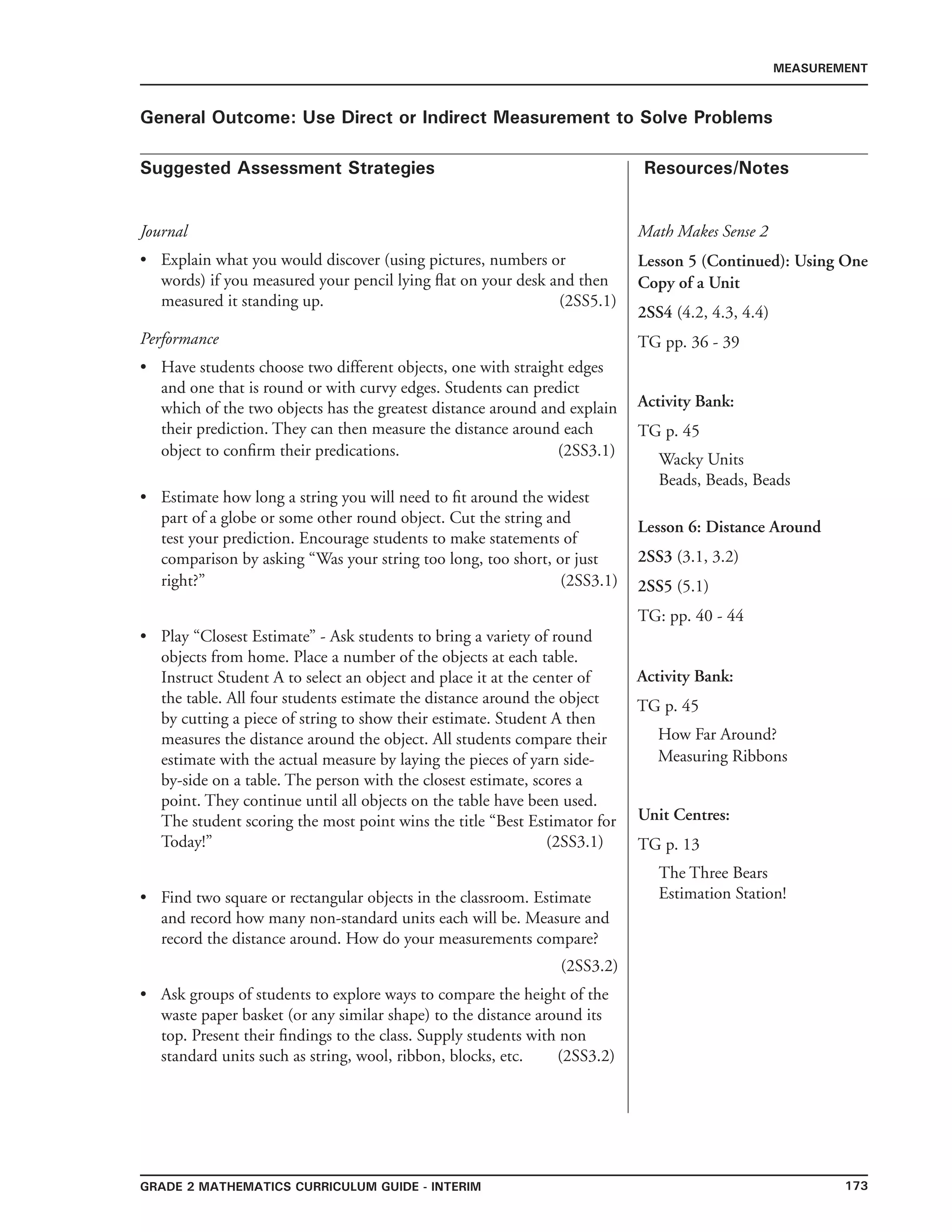 173Grade 2 mathematics Curriculum Guide - INTERIM
Suggested Assessment Strategies Resources/Notes
MEASUREMENT
General Outcome: Use Direct or Indirect Measurement to Solve Problems
Journal
Explain what you would discover (using pictures, numbers or
words) if you measured your pencil lying flat on your desk and then
measured it standing up. (2SS5.1)
•
Math Makes Sense 2
Lesson 5 (Continued): Using One
Copy of a Unit
2SS4 (4.2, 4.3, 4.4)
TG pp. 36 - 39
Activity Bank:
TG p. 45
Wacky Units
Beads, Beads, Beads
Performance
Have students choose two different objects, one with straight edges
and one that is round or with curvy edges. Students can predict
which of the two objects has the greatest distance around and explain
their prediction. They can then measure the distance around each
object to confirm their predications. (2SS3.1)
Estimate how long a string you will need to fit around the widest
part of a globe or some other round object. Cut the string and
test your prediction. Encourage students to make statements of
comparison by asking “Was your string too long, too short, or just
right?” (2SS3.1)
Play “Closest Estimate” - Ask students to bring a variety of round
objects from home. Place a number of the objects at each table.
Instruct Student A to select an object and place it at the center of
the table. All four students estimate the distance around the object
by cutting a piece of string to show their estimate. Student A then
measures the distance around the object. All students compare their
estimate with the actual measure by laying the pieces of yarn side-
by-side on a table. The person with the closest estimate, scores a
point. They continue until all objects on the table have been used.
The student scoring the most point wins the title “Best Estimator for
Today!” (2SS3.1)
Find two square or rectangular objects in the classroom. Estimate
and record how many non-standard units each will be. Measure and
record the distance around. How do your measurements compare?
(2SS3.2)
Ask groups of students to explore ways to compare the height of the
waste paper basket (or any similar shape) to the distance around its
top. Present their findings to the class. Supply students with non
standard units such as string, wool, ribbon, blocks, etc. (2SS3.2)
•
•
•
•
•
Lesson 6: Distance Around
2SS3 (3.1, 3.2)
2SS5 (5.1)
TG: pp. 40 - 44
Activity Bank:
TG p. 45
How Far Around?
Measuring Ribbons
Unit Centres:
TG p. 13
The Three Bears
Estimation Station!
 
