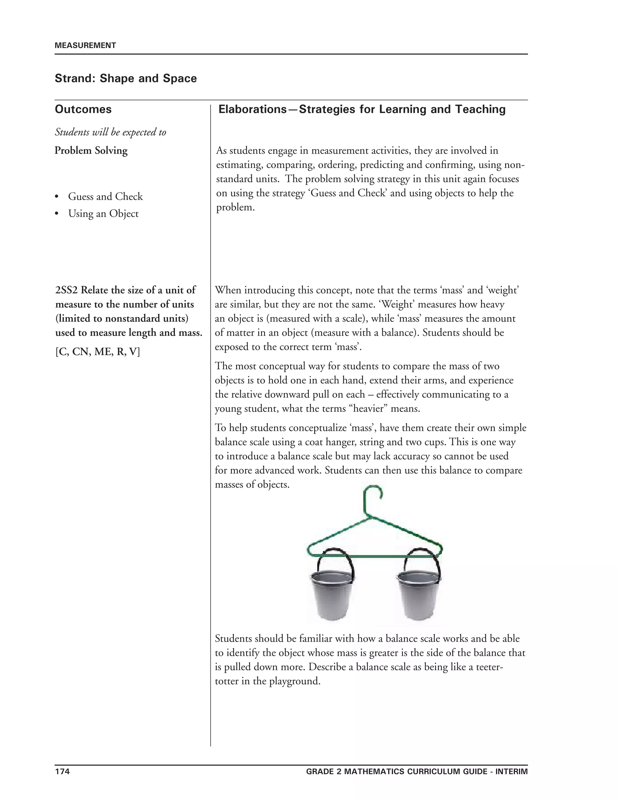 174 Grade 2 mathematics Curriculum Guide - INTERIM
Outcomes
MEASUREMENT
Elaborations—Strategies for Learning and Teaching
Students will be expected to
Strand: Shape and Space
Problem Solving
	Guess and Check
	Using an Object
•
•
As students engage in measurement activities, they are involved in
estimating, comparing, ordering, predicting and confirming, using non-
standard units. The problem solving strategy in this unit again focuses
on using the strategy ‘Guess and Check’ and using objects to help the
problem.
2SS2 Relate the size of a unit of
measure to the number of units
(limited to nonstandard units)
used to measure length and mass.
[C, CN, ME, R, V]
When introducing this concept, note that the terms ‘mass’ and ‘weight’
are similar, but they are not the same. ‘Weight’ measures how heavy
an object is (measured with a scale), while ‘mass’ measures the amount
of matter in an object (measure with a balance). Students should be
exposed to the correct term ‘mass’.
The most conceptual way for students to compare the mass of two
objects is to hold one in each hand, extend their arms, and experience
the relative downward pull on each – effectively communicating to a
young student, what the terms “heavier” means.
To help students conceptualize ‘mass’, have them create their own simple
balance scale using a coat hanger, string and two cups. This is one way
to introduce a balance scale but may lack accuracy so cannot be used
for more advanced work. Students can then use this balance to compare
masses of objects.
Students should be familiar with how a balance scale works and be able
to identify the object whose mass is greater is the side of the balance that
is pulled down more. Describe a balance scale as being like a teeter-
totter in the playground.
 