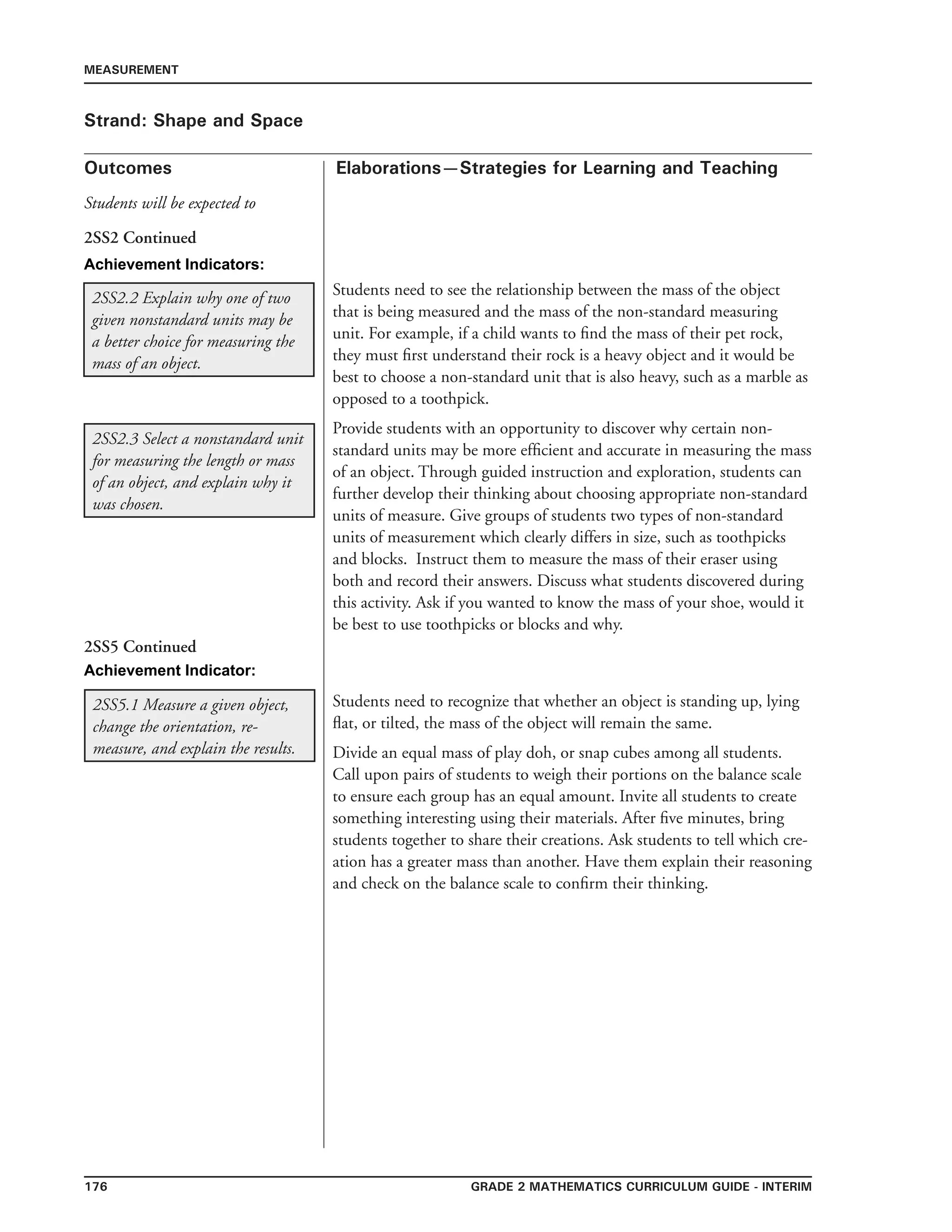 176 Grade 2 mathematics Curriculum Guide - INTERIM
Outcomes
MEASUREMENT
Elaborations—Strategies for Learning and Teaching
Students will be expected to
Strand: Shape and Space
2SS2.2 Explain why one of two
given nonstandard units may be
a better choice for measuring the
mass of an object.
2SS2 Continued
2SS2.3 Select a nonstandard unit
for measuring the length or mass
of an object, and explain why it
was chosen.
Students need to see the relationship between the mass of the object
that is being measured and the mass of the non-standard measuring
unit. For example, if a child wants to find the mass of their pet rock,
they must first understand their rock is a heavy object and it would be
best to choose a non-standard unit that is also heavy, such as a marble as
opposed to a toothpick.
Provide students with an opportunity to discover why certain non-
standard units may be more efficient and accurate in measuring the mass
of an object. Through guided instruction and exploration, students can
further develop their thinking about choosing appropriate non-standard
units of measure. Give groups of students two types of non-standard
units of measurement which clearly differs in size, such as toothpicks
and blocks. Instruct them to measure the mass of their eraser using
both and record their answers. Discuss what students discovered during
this activity. Ask if you wanted to know the mass of your shoe, would it
be best to use toothpicks or blocks and why.
2SS5.1 Measure a given object,
change the orientation, re-
measure, and explain the results.
Students need to recognize that whether an object is standing up, lying
flat, or tilted, the mass of the object will remain the same.
Divide an equal mass of play doh, or snap cubes among all students.
Call upon pairs of students to weigh their portions on the balance scale
to ensure each group has an equal amount. Invite all students to create
something interesting using their materials. After five minutes, bring
students together to share their creations. Ask students to tell which cre-
ation has a greater mass than another. Have them explain their reasoning
and check on the balance scale to confirm their thinking. 	
		
2SS5 Continued
Achievement Indicators:
Achievement Indicator:
 