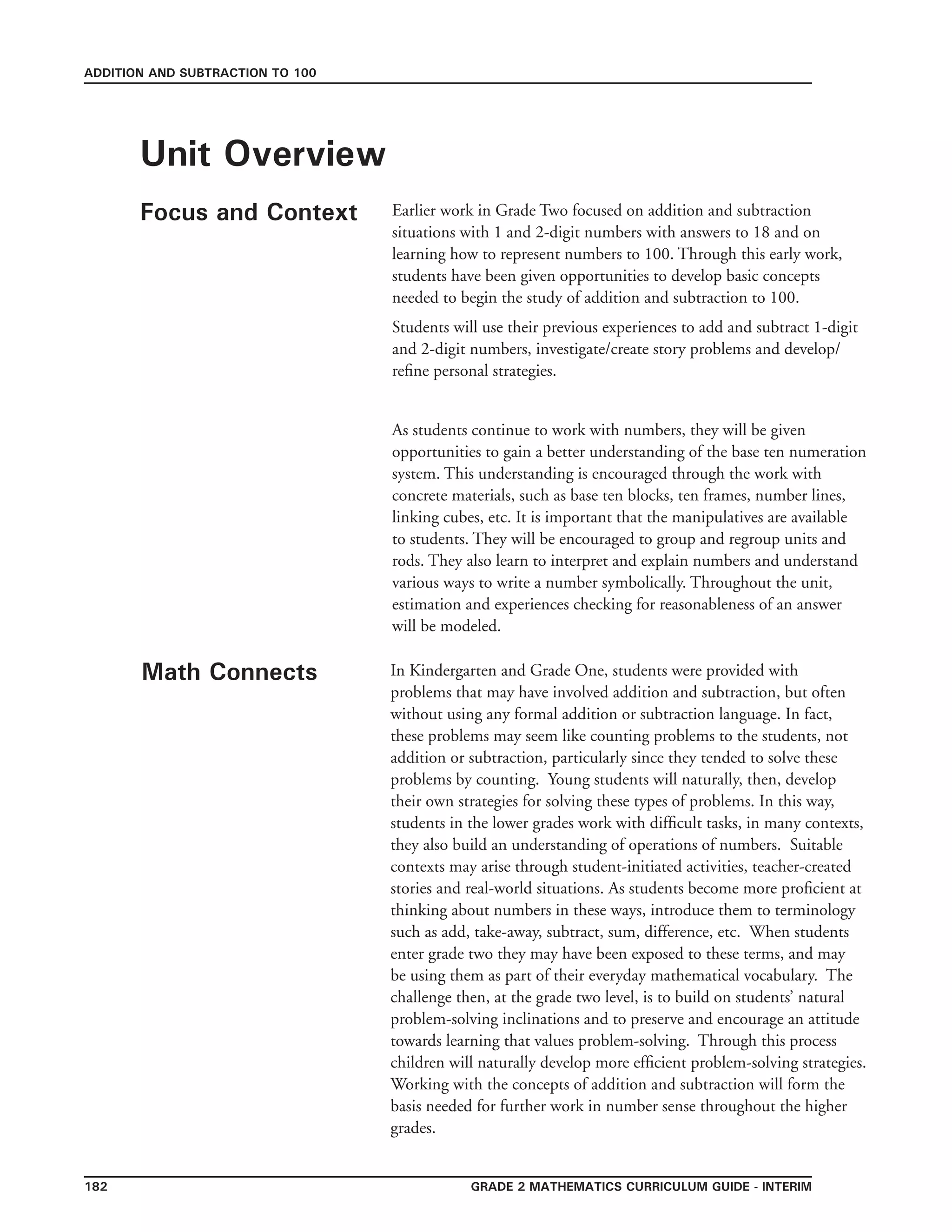 grade 2 mathematics Curriculum Guide - INTERIM182
ADDITION AND SUBTRACTION TO 100
Unit Overview
Focus and Context
Math Connects
Earlier work in Grade Two focused on addition and subtraction
situations with 1 and 2-digit numbers with answers to 18 and on
learning how to represent numbers to 100. Through this early work,
students have been given opportunities to develop basic concepts
needed to begin the study of addition and subtraction to 100.
Students will use their previous experiences to add and subtract 1-digit
and 2-digit numbers, investigate/create story problems and develop/
refine personal strategies.
As students continue to work with numbers, they will be given
opportunities to gain a better understanding of the base ten numeration
system. This understanding is encouraged through the work with
concrete materials, such as base ten blocks, ten frames, number lines,
linking cubes, etc. It is important that the manipulatives are available
to students. They will be encouraged to group and regroup units and
rods. They also learn to interpret and explain numbers and understand
various ways to write a number symbolically. Throughout the unit,
estimation and experiences checking for reasonableness of an answer
will be modeled.
In Kindergarten and Grade One, students were provided with
problems that may have involved addition and subtraction, but often
without using any formal addition or subtraction language. In fact,
these problems may seem like counting problems to the students, not
addition or subtraction, particularly since they tended to solve these
problems by counting. Young students will naturally, then, develop
their own strategies for solving these types of problems. In this way,
students in the lower grades work with difficult tasks, in many contexts,
they also build an understanding of operations of numbers. Suitable
contexts may arise through student-initiated activities, teacher-created
stories and real-world situations. As students become more proficient at
thinking about numbers in these ways, introduce them to terminology
such as add, take-away, subtract, sum, difference, etc. When students
enter grade two they may have been exposed to these terms, and may
be using them as part of their everyday mathematical vocabulary. The
challenge then, at the grade two level, is to build on students’ natural
problem-solving inclinations and to preserve and encourage an attitude
towards learning that values problem-solving. Through this process
children will naturally develop more efficient problem-solving strategies.
Working with the concepts of addition and subtraction will form the
basis needed for further work in number sense throughout the higher
grades.
 