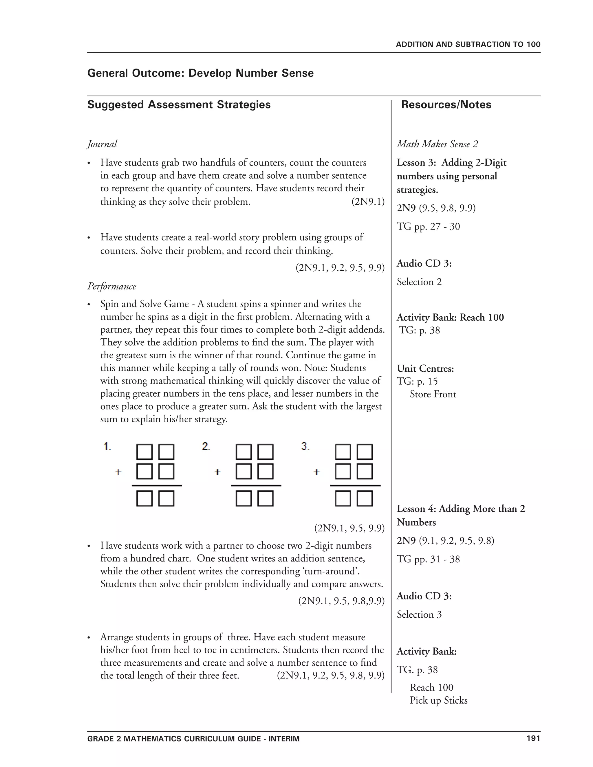 191grade 2 mathematics Curriculum Guide - INTERIM
Suggested Assessment Strategies Resources/Notes
ADDITION AND SUBTRACTION TO 100
General Outcome: Develop Number Sense
Journal
Have students grab two handfuls of counters, count the counters
in each group and have them create and solve a number sentence
to represent the quantity of counters. Have students record their
thinking as they solve their problem. (2N9.1)
Have students create a real-world story problem using groups of
counters. Solve their problem, and record their thinking.
(2N9.1, 9.2, 9.5, 9.9)
Performance
Spin and Solve Game - A student spins a spinner and writes the
number he spins as a digit in the first problem. Alternating with a
partner, they repeat this four times to complete both 2-digit addends.
They solve the addition problems to find the sum. The player with
the greatest sum is the winner of that round. Continue the game in
this manner while keeping a tally of rounds won. Note: Students
with strong mathematical thinking will quickly discover the value of
placing greater numbers in the tens place, and lesser numbers in the
ones place to produce a greater sum. Ask the student with the largest
sum to explain his/her strategy.
(2N9.1, 9.5, 9.9)
•
•
•
Math Makes Sense 2
Lesson 3: Adding 2-Digit
numbers using personal
strategies.
2N9 (9.5, 9.8, 9.9)
TG pp. 27 - 30
Audio CD 3:
Selection 2
Activity Bank: Reach 100
TG: p. 38
Unit Centres:
TG: p. 15
Store Front
Have students work with a partner to choose two 2-digit numbers
from a hundred chart. One student writes an addition sentence,
while the other student writes the corresponding ‘turn-around’.
Students then solve their problem individually and compare answers.
(2N9.1, 9.5, 9.8,9.9)
Arrange students in groups of three. Have each student measure
his/her foot from heel to toe in centimeters. Students then record the
three measurements and create and solve a number sentence to find
the total length of their three feet. (2N9.1, 9.2, 9.5, 9.8, 9.9)
•
•
Lesson 4: Adding More than 2
Numbers
2N9 (9.1, 9.2, 9.5, 9.8)
TG pp. 31 - 38
Audio CD 3:
Selection 3
Activity Bank:
TG. p. 38
Reach 100
Pick up Sticks
 