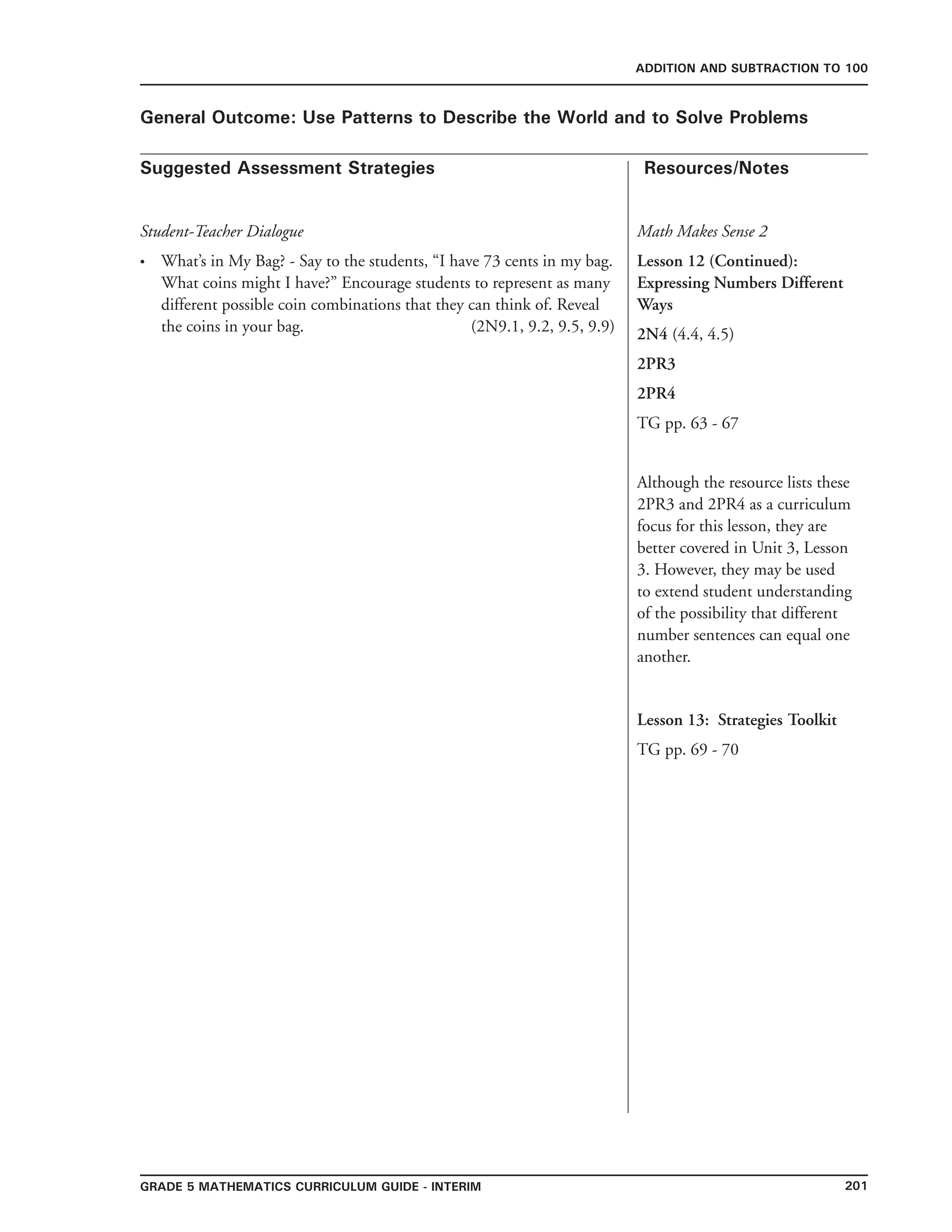 201Grade 5 mathematics Curriculum Guide - interim
Suggested Assessment Strategies Resources/Notes
ADDITION AND SUBTRACTION TO 100
General Outcome: Use Patterns to Describe the World and to Solve Problems
Student-Teacher Dialogue
What’s in My Bag? - Say to the students, “I have 73 cents in my bag.
What coins might I have?” Encourage students to represent as many
different possible coin combinations that they can think of. Reveal
the coins in your bag. (2N9.1, 9.2, 9.5, 9.9)
•
Lesson 13: Strategies Toolkit
TG pp. 69 - 70
Math Makes Sense 2
Lesson 12 (Continued):
Expressing Numbers Different
Ways
2N4 (4.4, 4.5)
2PR3
2PR4
TG pp. 63 - 67
Although the resource lists these
2PR3 and 2PR4 as a curriculum
focus for this lesson, they are
better covered in Unit 3, Lesson
3. However, they may be used
to extend student understanding
of the possibility that different
number sentences can equal one
another.
 