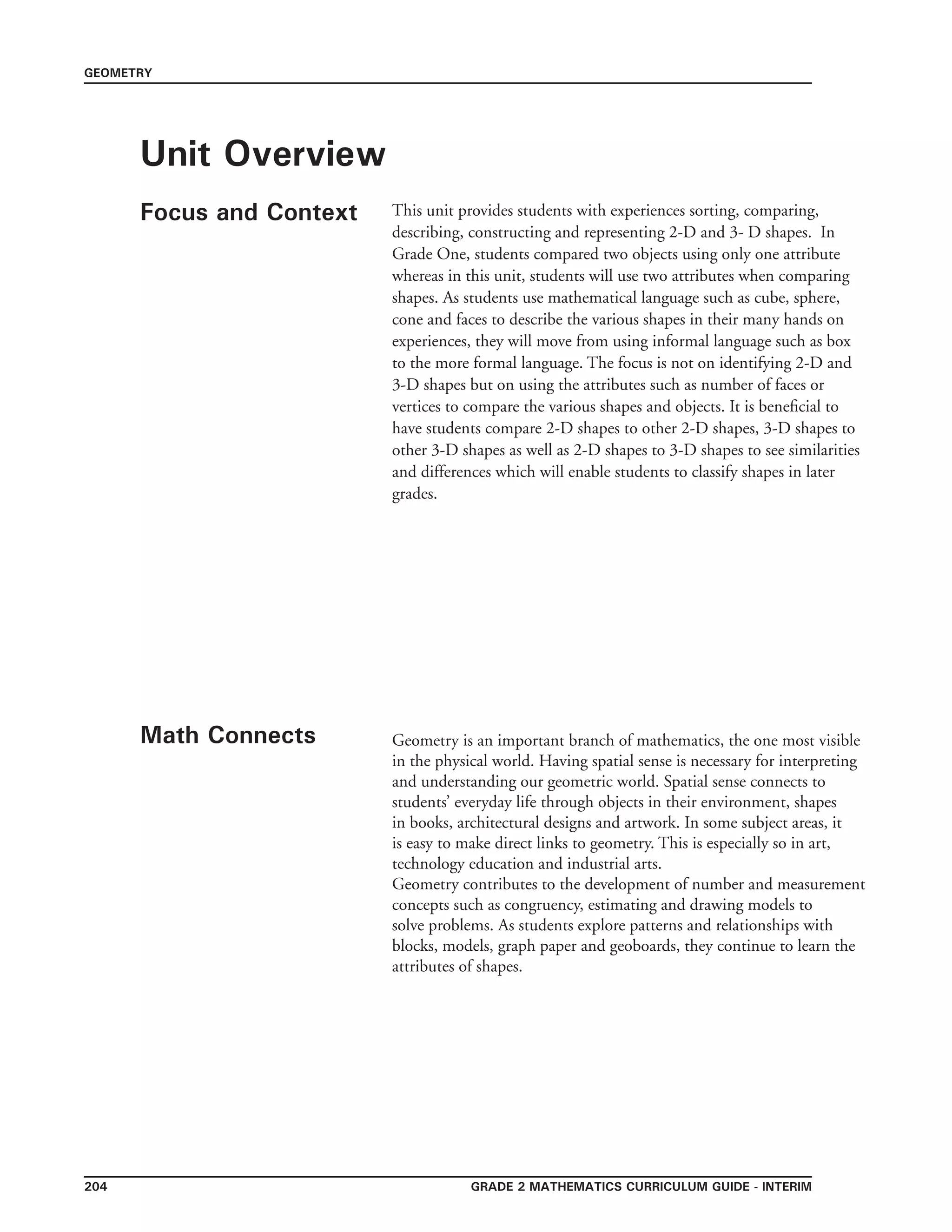 grade 2 mathematics Curriculum Guide - INTERIM204
GEOMETRY
Unit Overview
Focus and Context
Math Connects
This unit provides students with experiences sorting, comparing,
describing, constructing and representing 2-D and 3- D shapes. In
Grade One, students compared two objects using only one attribute
whereas in this unit, students will use two attributes when comparing
shapes. As students use mathematical language such as cube, sphere,
cone and faces to describe the various shapes in their many hands on
experiences, they will move from using informal language such as box
to the more formal language. The focus is not on identifying 2-D and
3-D shapes but on using the attributes such as number of faces or
vertices to compare the various shapes and objects. It is beneficial to
have students compare 2-D shapes to other 2-D shapes, 3-D shapes to
other 3-D shapes as well as 2-D shapes to 3-D shapes to see similarities
and differences which will enable students to classify shapes in later
grades.
Geometry is an important branch of mathematics, the one most visible
in the physical world. Having spatial sense is necessary for interpreting
and understanding our geometric world. Spatial sense connects to
students’ everyday life through objects in their environment, shapes
in books, architectural designs and artwork. In some subject areas, it
is easy to make direct links to geometry. This is especially so in art,
technology education and industrial arts.
Geometry contributes to the development of number and measurement
concepts such as congruency, estimating and drawing models to
solve problems. As students explore patterns and relationships with
blocks, models, graph paper and geoboards, they continue to learn the
attributes of shapes.
 
