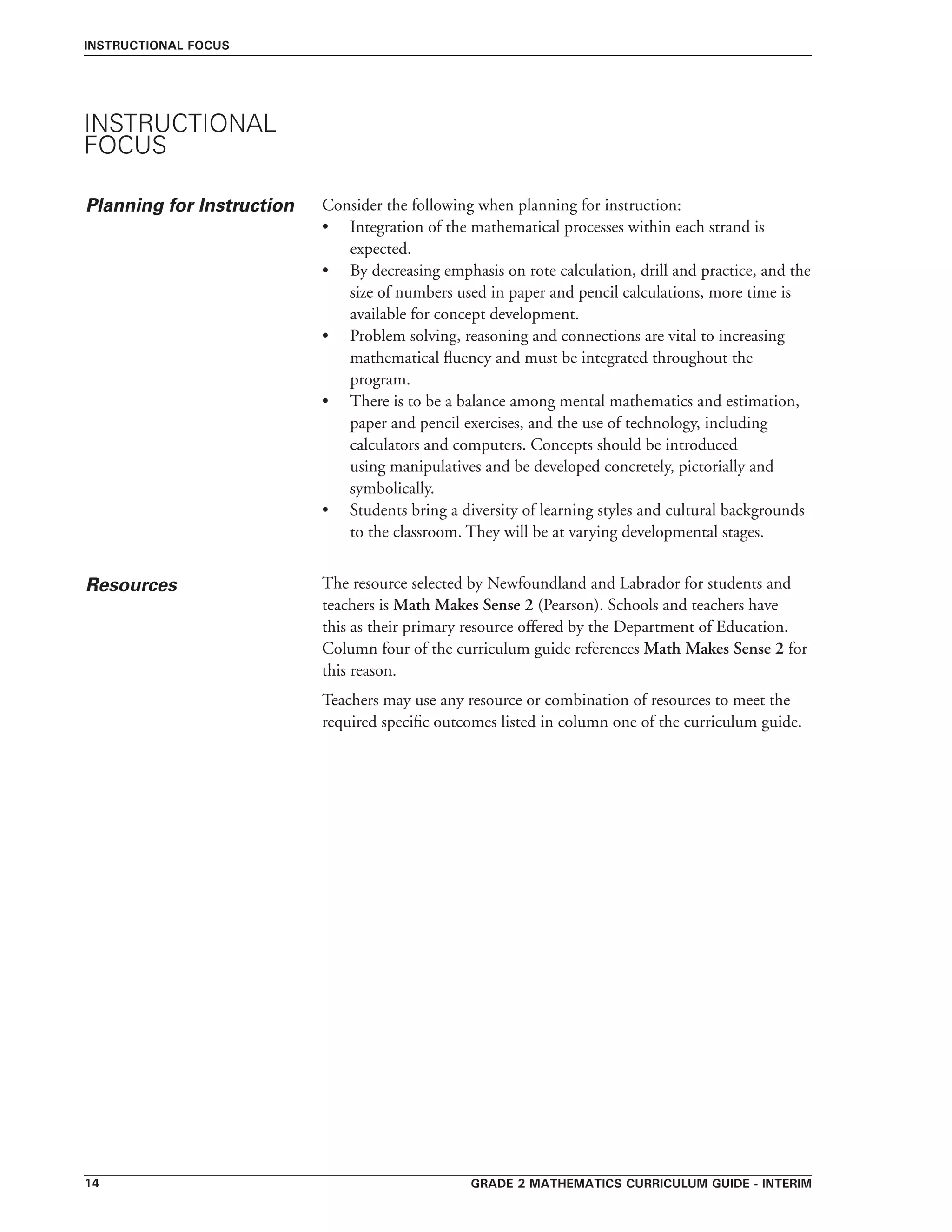 Grade 2 mathematics curriculum guide - interim14
Resources
instructional focus
Consider the following when planning for instruction:
•	 Integration of the mathematical processes within each strand is
expected.
•	 By decreasing emphasis on rote calculation, drill and practice, and the
size of numbers used in paper and pencil calculations, more time is
available for concept development.
•	 Problem solving, reasoning and connections are vital to increasing
mathematical fluency and must be integrated throughout the
program.
•	 There is to be a balance among mental mathematics and estimation,
paper and pencil exercises, and the use of technology, including
calculators and computers. Concepts should be introduced
using manipulatives and be developed concretely, pictorially and
symbolically.
•	 Students bring a diversity of learning styles and cultural backgrounds
to the classroom. They will be at varying developmental stages.
The resource selected by Newfoundland and Labrador for students and
teachers is Math Makes Sense 2 (Pearson). Schools and teachers have
this as their primary resource offered by the Department of Education.
Column four of the curriculum guide references Math Makes Sense 2 for
this reason.
Teachers may use any resource or combination of resources to meet the
required specific outcomes listed in column one of the curriculum guide.
INSTRUCTIONAL
FOCUS
Planning for Instruction
 