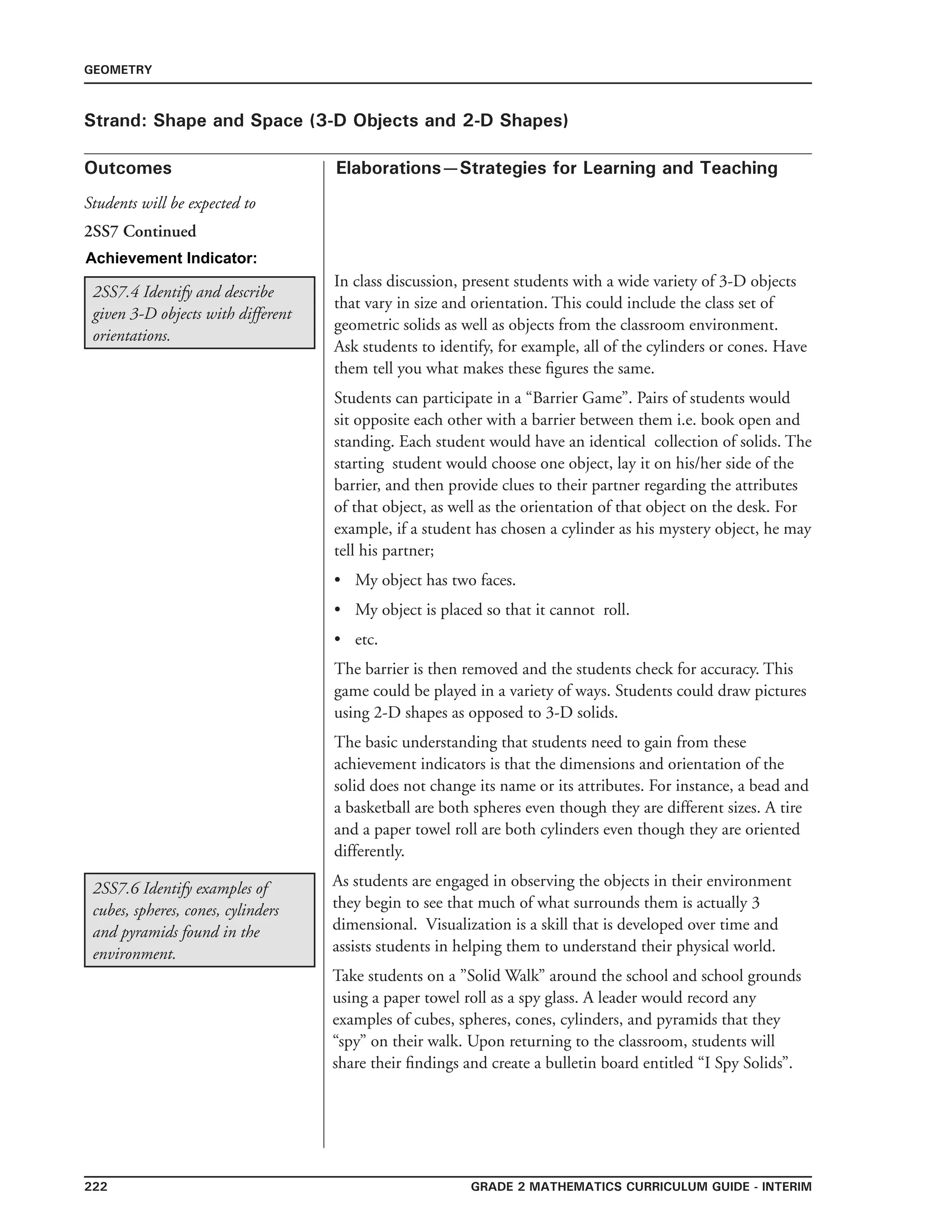 222 Grade 2 mathematics Curriculum Guide - interim
Outcomes
GEOMETRY
Elaborations—Strategies for Learning and Teaching
Students will be expected to
Strand: Shape and Space (3-D Objects and 2-D Shapes)
2SS7 Continued
Achievement Indicator:
2SS7.6 Identify examples of
cubes, spheres, cones, cylinders
and pyramids found in the
environment.
As students are engaged in observing the objects in their environment
they begin to see that much of what surrounds them is actually 3
dimensional. Visualization is a skill that is developed over time and
assists students in helping them to understand their physical world.
Take students on a ”Solid Walk” around the school and school grounds
using a paper towel roll as a spy glass. A leader would record any
examples of cubes, spheres, cones, cylinders, and pyramids that they
“spy” on their walk. Upon returning to the classroom, students will
share their findings and create a bulletin board entitled “I Spy Solids”.
2SS7.4 Identify and describe
given 3-D objects with different
orientations.
In class discussion, present students with a wide variety of 3-D objects
that vary in size and orientation. This could include the class set of
geometric solids as well as objects from the classroom environment.
Ask students to identify, for example, all of the cylinders or cones. Have
them tell you what makes these figures the same.
Students can participate in a “Barrier Game”. Pairs of students would
sit opposite each other with a barrier between them i.e. book open and
standing. Each student would have an identical collection of solids. The
starting student would choose one object, lay it on his/her side of the
barrier, and then provide clues to their partner regarding the attributes
of that object, as well as the orientation of that object on the desk. For
example, if a student has chosen a cylinder as his mystery object, he may
tell his partner;
•	 My object has two faces.
•	 My object is placed so that it cannot roll.
•	 etc.
The barrier is then removed and the students check for accuracy. This
game could be played in a variety of ways. Students could draw pictures
using 2-D shapes as opposed to 3-D solids.
The basic understanding that students need to gain from these
achievement indicators is that the dimensions and orientation of the
solid does not change its name or its attributes. For instance, a bead and
a basketball are both spheres even though they are different sizes. A tire
and a paper towel roll are both cylinders even though they are oriented
differently.
 