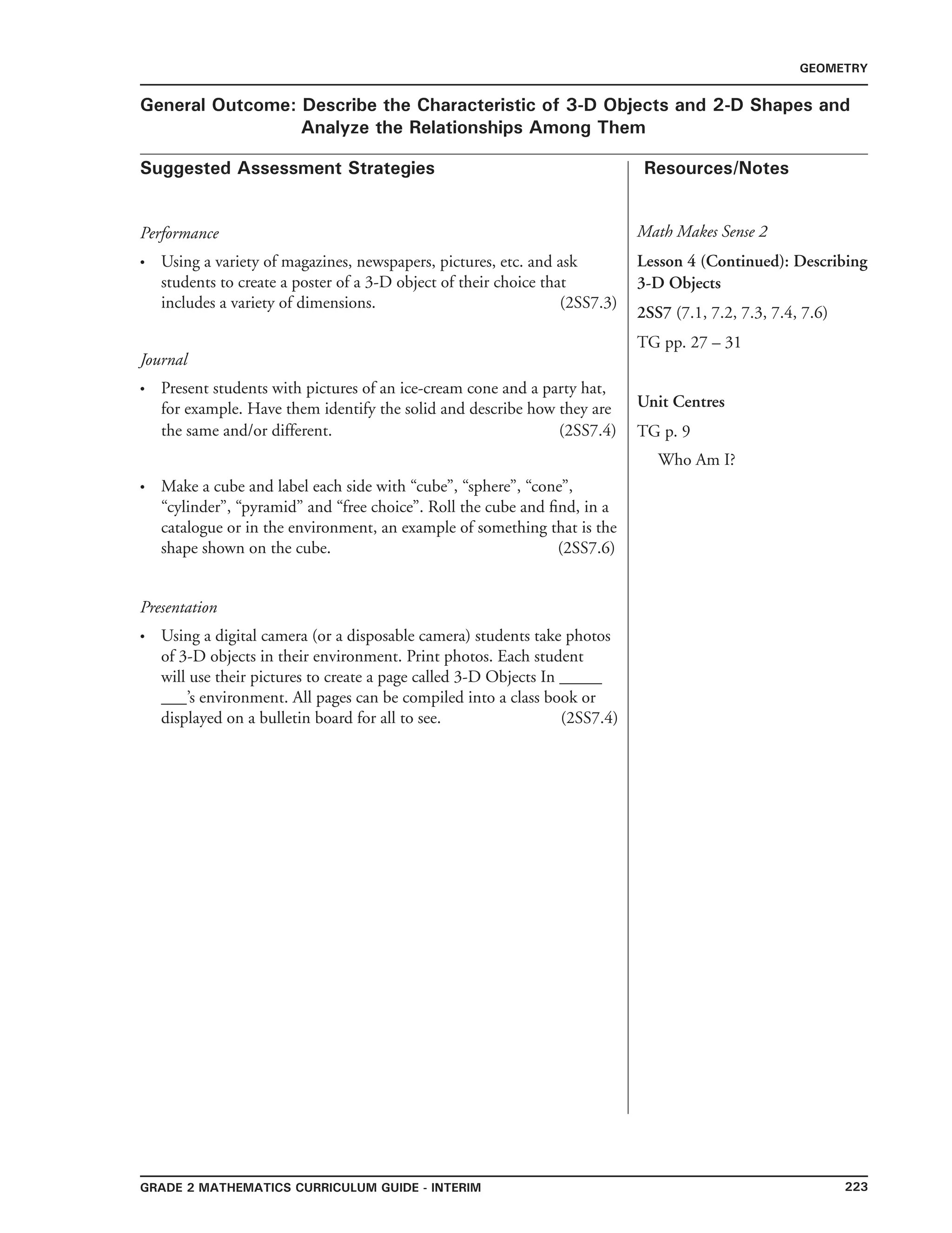 223Grade 2 mathematics Curriculum Guide - interim
Suggested Assessment Strategies Resources/Notes
GEOMETRY
General Outcome: Describe the Characteristic of 3-D Objects and 2-D Shapes and
Analyze the Relationships Among Them
Presentation
Using a digital camera (or a disposable camera) students take photos
of 3-D objects in their environment. Print photos. Each student
will use their pictures to create a page called 3-D Objects In _____
___’s environment. All pages can be compiled into a class book or
displayed on a bulletin board for all to see. (2SS7.4)
•
Math Makes Sense 2
Lesson 4 (Continued): Describing
3-D Objects
2SS7 (7.1, 7.2, 7.3, 7.4, 7.6)
TG pp. 27 – 31
Unit Centres
TG p. 9
Who Am I?
Performance
Using a variety of magazines, newspapers, pictures, etc. and ask
students to create a poster of a 3-D object of their choice that
includes a variety of dimensions. (2SS7.3)
Journal
Present students with pictures of an ice-cream cone and a party hat,
for example. Have them identify the solid and describe how they are
the same and/or different. (2SS7.4)
Make a cube and label each side with “cube”, “sphere”, “cone”,
“cylinder”, “pyramid” and “free choice”. Roll the cube and find, in a
catalogue or in the environment, an example of something that is the
shape shown on the cube. (2SS7.6)
•
•
•
 