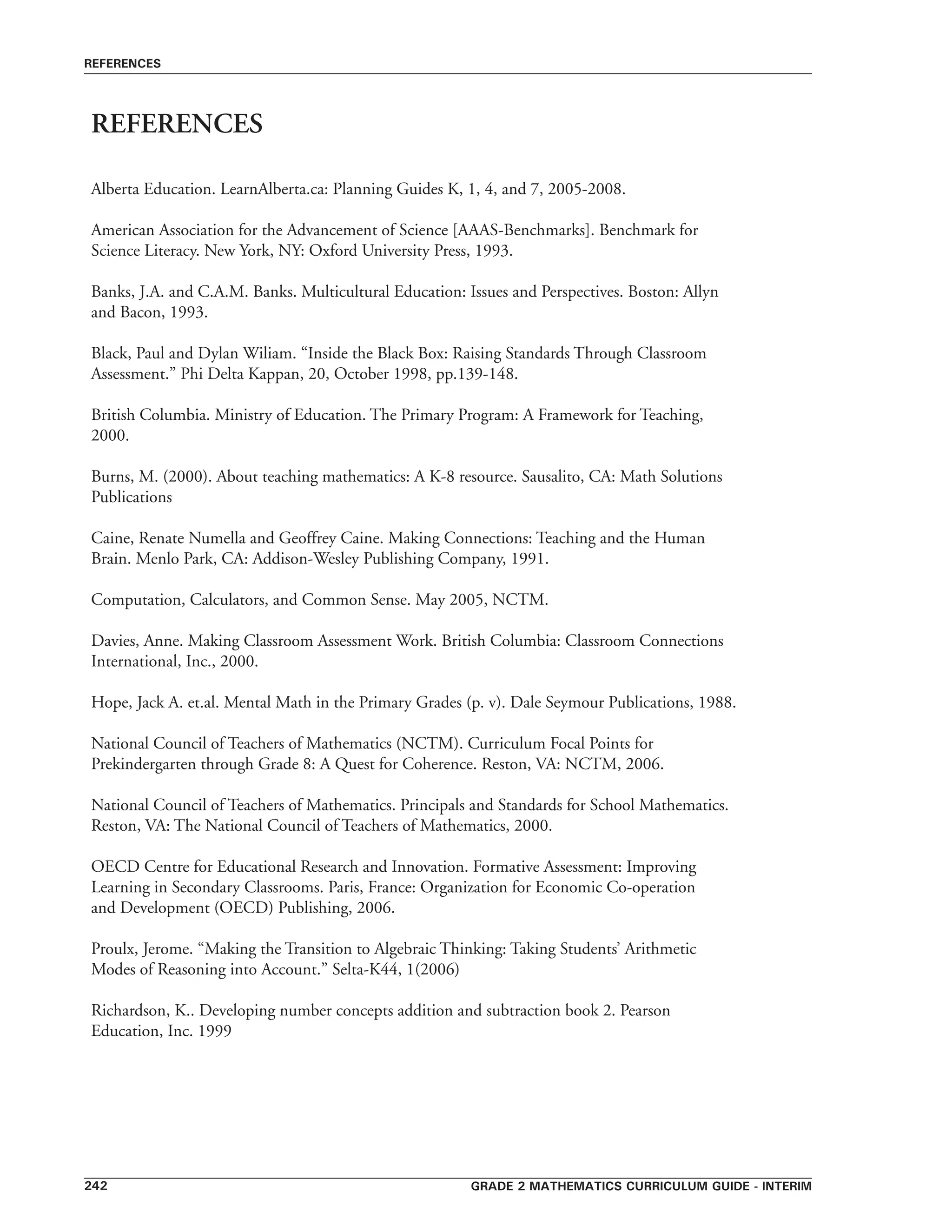 grade 2 mathematics curriculum guide - interim242
references
REFERENCES
Alberta Education. LearnAlberta.ca: Planning Guides K, 1, 4, and 7, 2005-2008.
American Association for the Advancement of Science [AAAS-Benchmarks]. Benchmark for
Science Literacy. New York, NY: Oxford University Press, 1993.
Banks, J.A. and C.A.M. Banks. Multicultural Education: Issues and Perspectives. Boston: Allyn
and Bacon, 1993.
Black, Paul and Dylan Wiliam. “Inside the Black Box: Raising Standards Through Classroom
Assessment.” Phi Delta Kappan, 20, October 1998, pp.139-148.
British Columbia. Ministry of Education. The Primary Program: A Framework for Teaching,
2000.
Burns, M. (2000). About teaching mathematics: A K-8 resource. Sausalito, CA: Math Solutions
Publications
Caine, Renate Numella and Geoffrey Caine. Making Connections: Teaching and the Human
Brain. Menlo Park, CA: Addison-Wesley Publishing Company, 1991.
Computation, Calculators, and Common Sense. May 2005, NCTM.
Davies, Anne. Making Classroom Assessment Work. British Columbia: Classroom Connections
International, Inc., 2000.
Hope, Jack A. et.al. Mental Math in the Primary Grades (p. v). Dale Seymour Publications, 1988.
National Council of Teachers of Mathematics (NCTM). Curriculum Focal Points for
Prekindergarten through Grade 8: A Quest for Coherence. Reston, VA: NCTM, 2006.
National Council of Teachers of Mathematics. Principals and Standards for School Mathematics.
Reston, VA: The National Council of Teachers of Mathematics, 2000.
OECD Centre for Educational Research and Innovation. Formative Assessment: Improving
Learning in Secondary Classrooms. Paris, France: Organization for Economic Co-operation
and Development (OECD) Publishing, 2006.
Proulx, Jerome. “Making the Transition to Algebraic Thinking: Taking Students’ Arithmetic
Modes of Reasoning into Account.” Selta-K44, 1(2006)
Richardson, K.. Developing number concepts addition and subtraction book 2. Pearson
Education, Inc. 1999
 