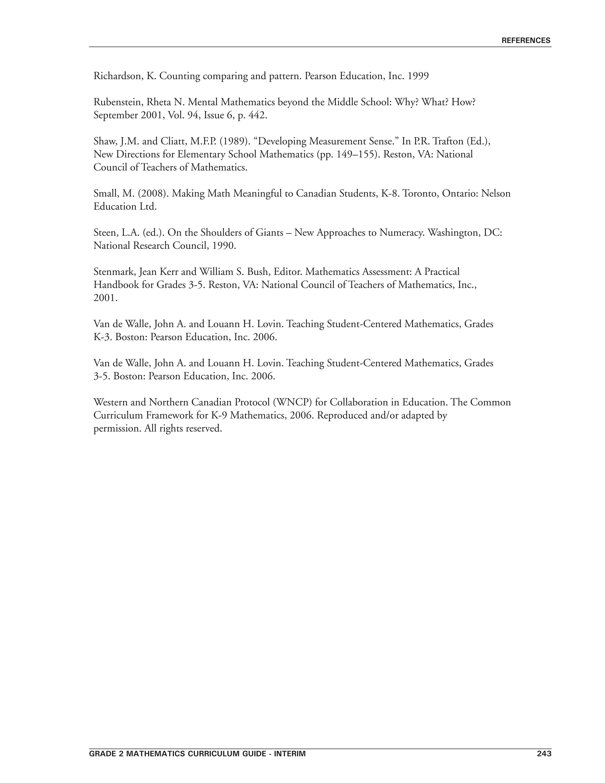 grade 2 mathematics curriculum guide - interim 243
references
Richardson, K. Counting comparing and pattern. Pearson Education, Inc. 1999
Rubenstein, Rheta N. Mental Mathematics beyond the Middle School: Why? What? How?
September 2001, Vol. 94, Issue 6, p. 442.
Shaw, J.M. and Cliatt, M.F.P. (1989). “Developing Measurement Sense.” In P.R. Trafton (Ed.),
New Directions for Elementary School Mathematics (pp. 149–155). Reston, VA: National
Council of Teachers of Mathematics.
Small, M. (2008). Making Math Meaningful to Canadian Students, K-8. Toronto, Ontario: Nelson
Education Ltd.
Steen, L.A. (ed.). On the Shoulders of Giants – New Approaches to Numeracy. Washington, DC:
National Research Council, 1990.
Stenmark, Jean Kerr and William S. Bush, Editor. Mathematics Assessment: A Practical
Handbook for Grades 3-5. Reston, VA: National Council of Teachers of Mathematics, Inc.,
2001.
Van de Walle, John A. and Louann H. Lovin. Teaching Student-Centered Mathematics, Grades
K-3. Boston: Pearson Education, Inc. 2006.
Van de Walle, John A. and Louann H. Lovin. Teaching Student-Centered Mathematics, Grades
3-5. Boston: Pearson Education, Inc. 2006.
Western and Northern Canadian Protocol (WNCP) for Collaboration in Education. The Common
Curriculum Framework for K-9 Mathematics, 2006. Reproduced and/or adapted by
permission. All rights reserved.
 