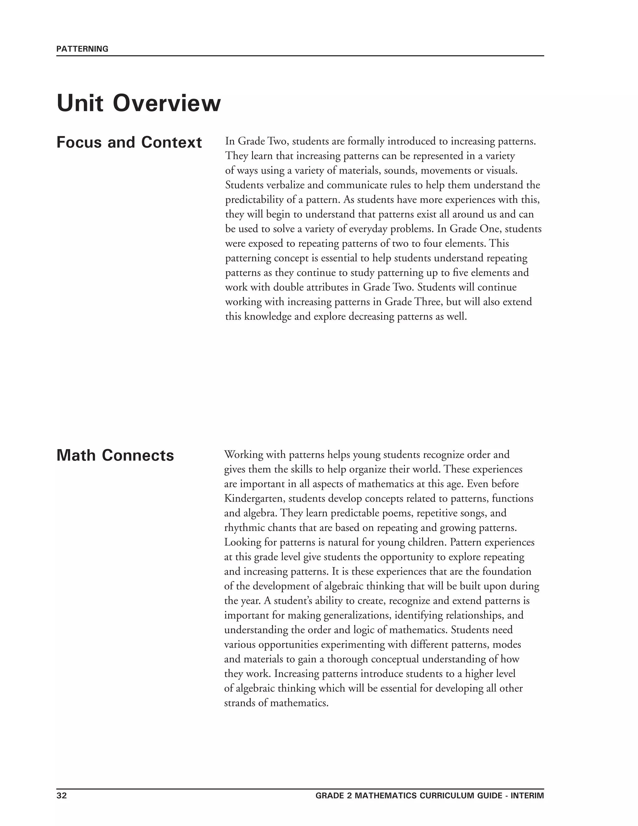 grade 2 mathematics Curriculum Guide - interim32
PATTERNING
Unit Overview
Focus and Context In Grade Two, students are formally introduced to increasing patterns.
They learn that increasing patterns can be represented in a variety
of ways using a variety of materials, sounds, movements or visuals.
Students verbalize and communicate rules to help them understand the
predictability of a pattern. As students have more experiences with this,
they will begin to understand that patterns exist all around us and can
be used to solve a variety of everyday problems. In Grade One, students
were exposed to repeating patterns of two to four elements. This
patterning concept is essential to help students understand repeating
patterns as they continue to study patterning up to five elements and
work with double attributes in Grade Two. Students will continue
working with increasing patterns in Grade Three, but will also extend
this knowledge and explore decreasing patterns as well.
Math Connects Working with patterns helps young students recognize order and
gives them the skills to help organize their world. These experiences
are important in all aspects of mathematics at this age. Even before
Kindergarten, students develop concepts related to patterns, functions
and algebra. They learn predictable poems, repetitive songs, and
rhythmic chants that are based on repeating and growing patterns.
Looking for patterns is natural for young children. Pattern experiences
at this grade level give students the opportunity to explore repeating
and increasing patterns. It is these experiences that are the foundation
of the development of algebraic thinking that will be built upon during
the year. A student’s ability to create, recognize and extend patterns is
important for making generalizations, identifying relationships, and
understanding the order and logic of mathematics. Students need
various opportunities experimenting with different patterns, modes
and materials to gain a thorough conceptual understanding of how
they work. Increasing patterns introduce students to a higher level
of algebraic thinking which will be essential for developing all other
strands of mathematics.
 