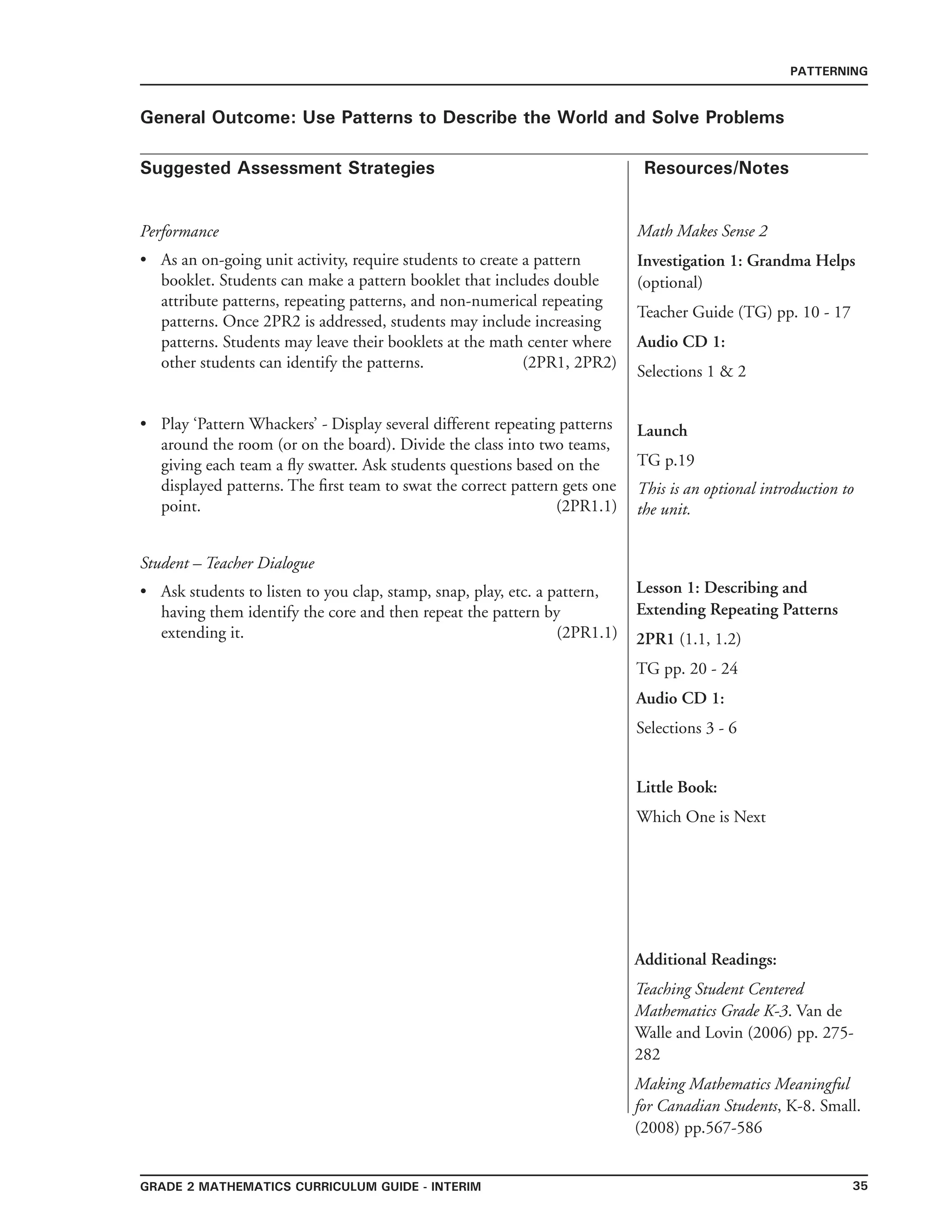 35grade 2 mathematics Curriculum Guide - interim
Suggested Assessment Strategies Resources/Notes
PATTERNING
General Outcome: Use Patterns to Describe the World and Solve Problems
Math Makes Sense 2
Investigation 1: Grandma Helps
(optional)
Teacher Guide (TG) pp. 10 - 17
Audio CD 1:
Selections 1  2
Launch
TG p.19
This is an optional introduction to
the unit.
Performance
As an on-going unit activity, require students to create a pattern
booklet. Students can make a pattern booklet that includes double
attribute patterns, repeating patterns, and non-numerical repeating
patterns. Once 2PR2 is addressed, students may include increasing
patterns. Students may leave their booklets at the math center where
other students can identify the patterns. (2PR1, 2PR2)
•
Play ‘Pattern Whackers’ - Display several different repeating patterns
around the room (or on the board). Divide the class into two teams,
giving each team a fly swatter. Ask students questions based on the
displayed patterns. The first team to swat the correct pattern gets one
point. (2PR1.1)
Student – Teacher Dialogue
Ask students to listen to you clap, stamp, snap, play, etc. a pattern,
having them identify the core and then repeat the pattern by
extending it. (2PR1.1)
•
• Lesson 1: Describing and
Extending Repeating Patterns
2PR1 (1.1, 1.2)
TG pp. 20 - 24
Audio CD 1:
Selections 3 - 6
Little Book:
Which One is Next
Additional Readings:
Teaching Student Centered
Mathematics Grade K-3. Van de
Walle and Lovin (2006) pp. 275-
282
Making Mathematics Meaningful
for Canadian Students, K-8. Small.
(2008) pp.567-586
 