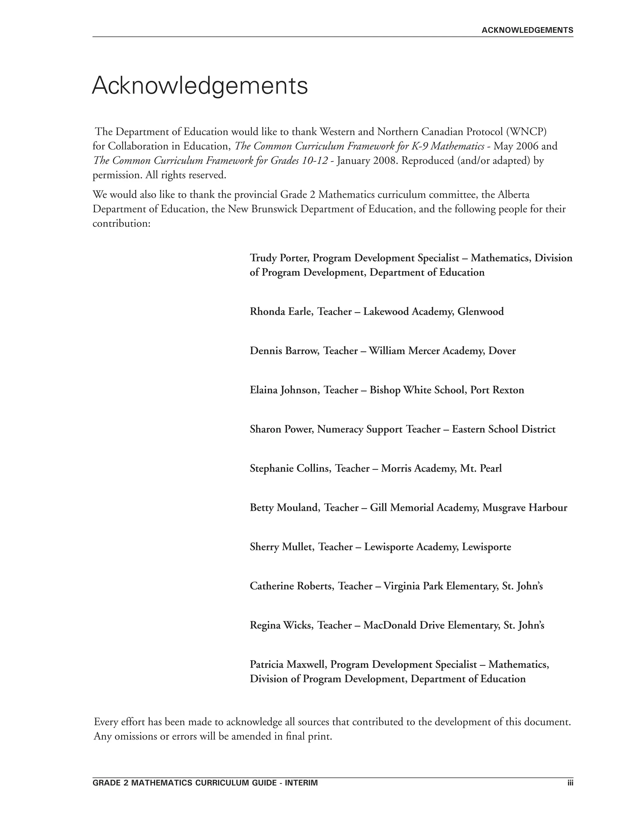 grade 2 mathematics curriculum guide - interim iii
The Department of Education would like to thank Western and Northern Canadian Protocol (WNCP)
for Collaboration in Education, The Common Curriculum Framework for K-9 Mathematics - May 2006 and
The Common Curriculum Framework for Grades 10-12 - January 2008. Reproduced (and/or adapted) by
permission. All rights reserved.
We would also like to thank the provincial Grade 2 Mathematics curriculum committee, the Alberta
Department of Education, the New Brunswick Department of Education, and the following people for their
contribution:
Trudy Porter, Program Development Specialist – Mathematics, Division
of Program Development, Department of Education
Rhonda Earle, Teacher – Lakewood Academy, Glenwood
Dennis Barrow, Teacher – William Mercer Academy, Dover
Elaina Johnson, Teacher – Bishop White School, Port Rexton
Sharon Power, Numeracy Support Teacher – Eastern School District
Stephanie Collins, Teacher – Morris Academy, Mt. Pearl
Betty Mouland, Teacher – Gill Memorial Academy, Musgrave Harbour
Sherry Mullet, Teacher – Lewisporte Academy, Lewisporte
Catherine Roberts, Teacher – Virginia Park Elementary, St. John’s
Regina Wicks, Teacher – MacDonald Drive Elementary, St. John’s
Patricia Maxwell, Program Development Specialist – Mathematics,
Division of Program Development, Department of Education
Every effort has been made to acknowledge all sources that contributed to the development of this document.
Any omissions or errors will be amended in final print.
Acknowledgements
acknowledgements
 