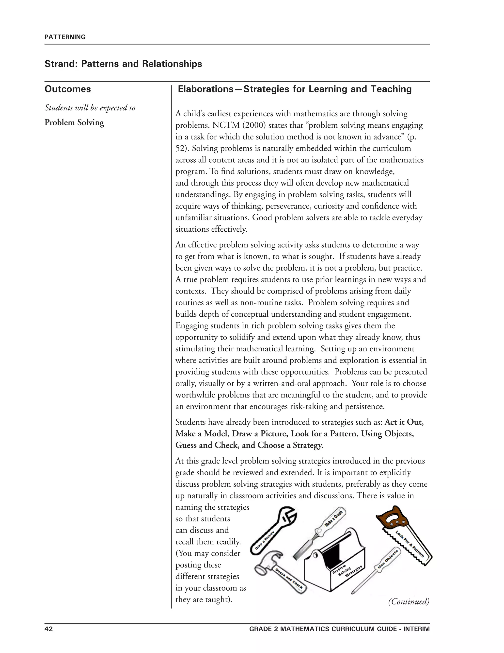 42 grade 2 mathematics Curriculum Guide - interim
Outcomes
PATTERNING
Elaborations—Strategies for Learning and Teaching
Students will be expected to
Strand: Patterns and Relationships
Problem Solving
A child’s earliest experiences with mathematics are through solving
problems. NCTM (2000) states that “problem solving means engaging
in a task for which the solution method is not known in advance” (p.
52). Solving problems is naturally embedded within the curriculum
across all content areas and it is not an isolated part of the mathematics
program. To find solutions, students must draw on knowledge,
and through this process they will often develop new mathematical
understandings. By engaging in problem solving tasks, students will
acquire ways of thinking, perseverance, curiosity and confidence with
unfamiliar situations. Good problem solvers are able to tackle everyday
situations effectively.
An effective problem solving activity asks students to determine a way
to get from what is known, to what is sought. If students have already
been given ways to solve the problem, it is not a problem, but practice.
A true problem requires students to use prior learnings in new ways and
contexts. They should be comprised of problems arising from daily
routines as well as non-routine tasks. Problem solving requires and
builds depth of conceptual understanding and student engagement.
Engaging students in rich problem solving tasks gives them the
opportunity to solidify and extend upon what they already know, thus
stimulating their mathematical learning. Setting up an environment
where activities are built around problems and exploration is essential in
providing students with these opportunities. Problems can be presented
orally, visually or by a written-and-oral approach. Your role is to choose
worthwhile problems that are meaningful to the student, and to provide
an environment that encourages risk-taking and persistence.
Students have already been introduced to strategies such as: Act it Out,
Make a Model, Draw a Picture, Look for a Pattern, Using Objects,
Guess and Check, and Choose a Strategy.
At this grade level problem solving strategies introduced in the previous
grade should be reviewed and extended. It is important to explicitly
discuss problem solving strategies with students, preferably as they come
up naturally in classroom activities and discussions. There is value in
naming the strategies
so that students
can discuss and
recall them readily.
(You may consider
posting these
different strategies
in your classroom as
they are taught). (Continued)
 
