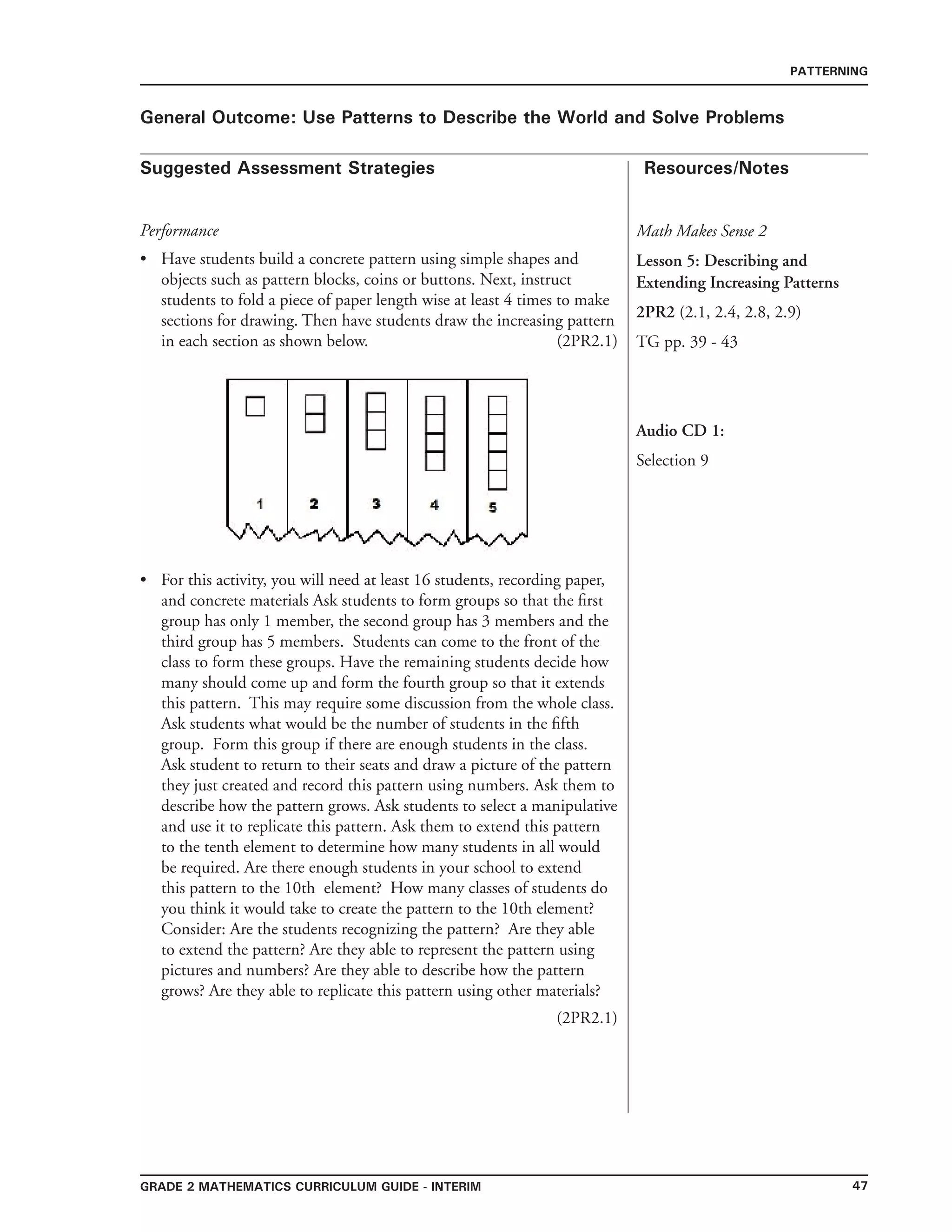 47grade 2 mathematics Curriculum Guide - interim
Suggested Assessment Strategies Resources/Notes
PATTERNING
General Outcome: Use Patterns to Describe the World and Solve Problems
Math Makes Sense 2
Lesson 5: Describing and
Extending Increasing Patterns
2PR2 (2.1, 2.4, 2.8, 2.9)
TG pp. 39 - 43
Audio CD 1:
Selection 9
Performance
Have students build a concrete pattern using simple shapes and
objects such as pattern blocks, coins or buttons. Next, instruct
students to fold a piece of paper length wise at least 4 times to make
sections for drawing. Then have students draw the increasing pattern
in each section as shown below. (2PR2.1)
•
For this activity, you will need at least 16 students, recording paper,
and concrete materials Ask students to form groups so that the first
group has only 1 member, the second group has 3 members and the
third group has 5 members. Students can come to the front of the
class to form these groups. Have the remaining students decide how
many should come up and form the fourth group so that it extends
this pattern. This may require some discussion from the whole class.
Ask students what would be the number of students in the fifth
group. Form this group if there are enough students in the class.
Ask student to return to their seats and draw a picture of the pattern
they just created and record this pattern using numbers. Ask them to
describe how the pattern grows. Ask students to select a manipulative
and use it to replicate this pattern. Ask them to extend this pattern
to the tenth element to determine how many students in all would
be required. Are there enough students in your school to extend
this pattern to the 10th element? How many classes of students do
you think it would take to create the pattern to the 10th element?
Consider: Are the students recognizing the pattern? Are they able
to extend the pattern? Are they able to represent the pattern using
pictures and numbers? Are they able to describe how the pattern
grows? Are they able to replicate this pattern using other materials?
(2PR2.1)
•
 