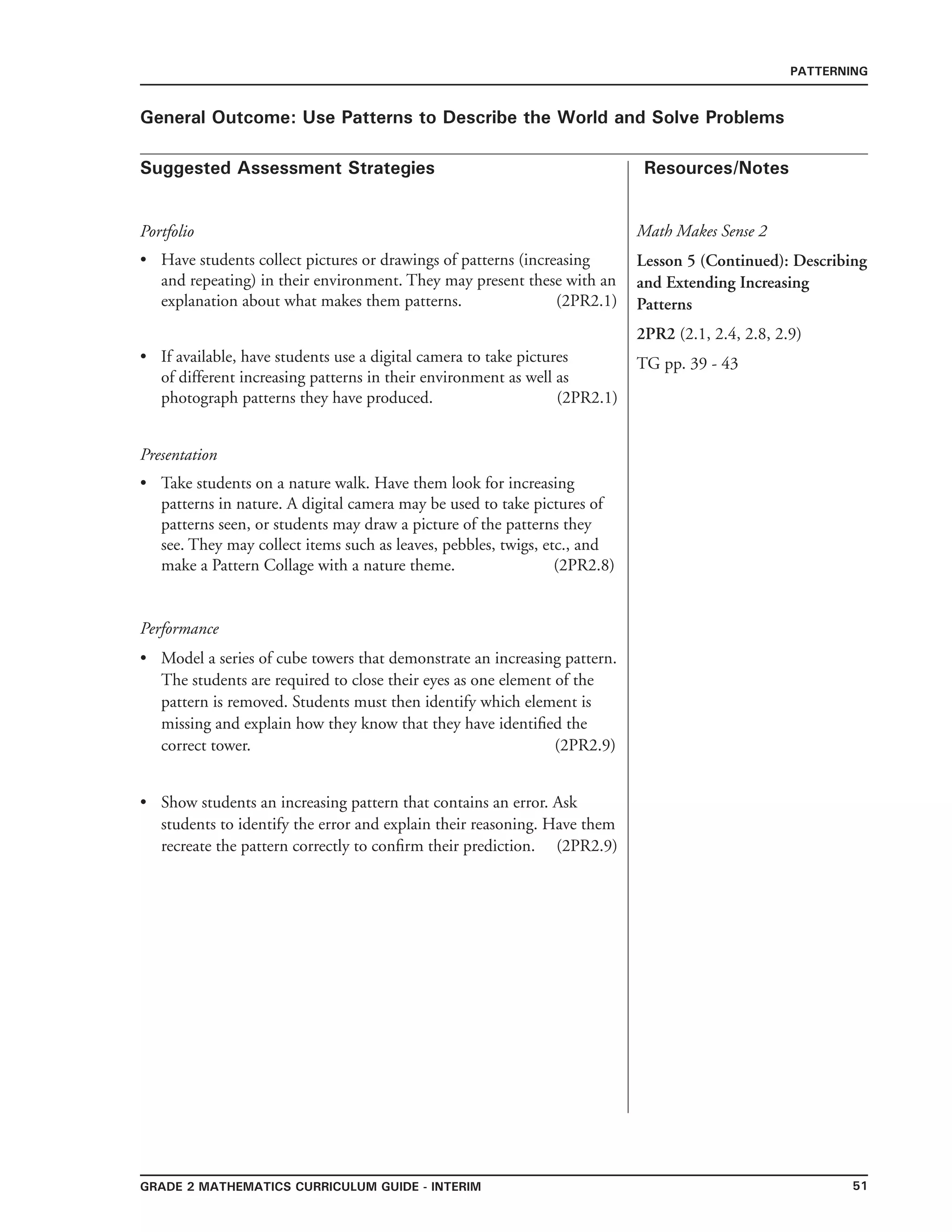 51grade 2 mathematics Curriculum Guide - interim
Suggested Assessment Strategies Resources/Notes
PATTERNING
General Outcome: Use Patterns to Describe the World and Solve Problems
Portfolio
Have students collect pictures or drawings of patterns (increasing
and repeating) in their environment. They may present these with an
explanation about what makes them patterns. (2PR2.1)
If available, have students use a digital camera to take pictures
of different increasing patterns in their environment as well as
photograph patterns they have produced. (2PR2.1)
Presentation
Take students on a nature walk. Have them look for increasing
patterns in nature. A digital camera may be used to take pictures of
patterns seen, or students may draw a picture of the patterns they
see. They may collect items such as leaves, pebbles, twigs, etc., and
make a Pattern Collage with a nature theme. (2PR2.8)
•
•
•
Performance
Model a series of cube towers that demonstrate an increasing pattern.
The students are required to close their eyes as one element of the
pattern is removed. Students must then identify which element is
missing and explain how they know that they have identified the
correct tower. (2PR2.9)
Show students an increasing pattern that contains an error. Ask
students to identify the error and explain their reasoning. Have them
recreate the pattern correctly to confirm their prediction. (2PR2.9)
•
•
Math Makes Sense 2
Lesson 5 (Continued): Describing
and Extending Increasing
Patterns
2PR2 (2.1, 2.4, 2.8, 2.9)
TG pp. 39 - 43
 