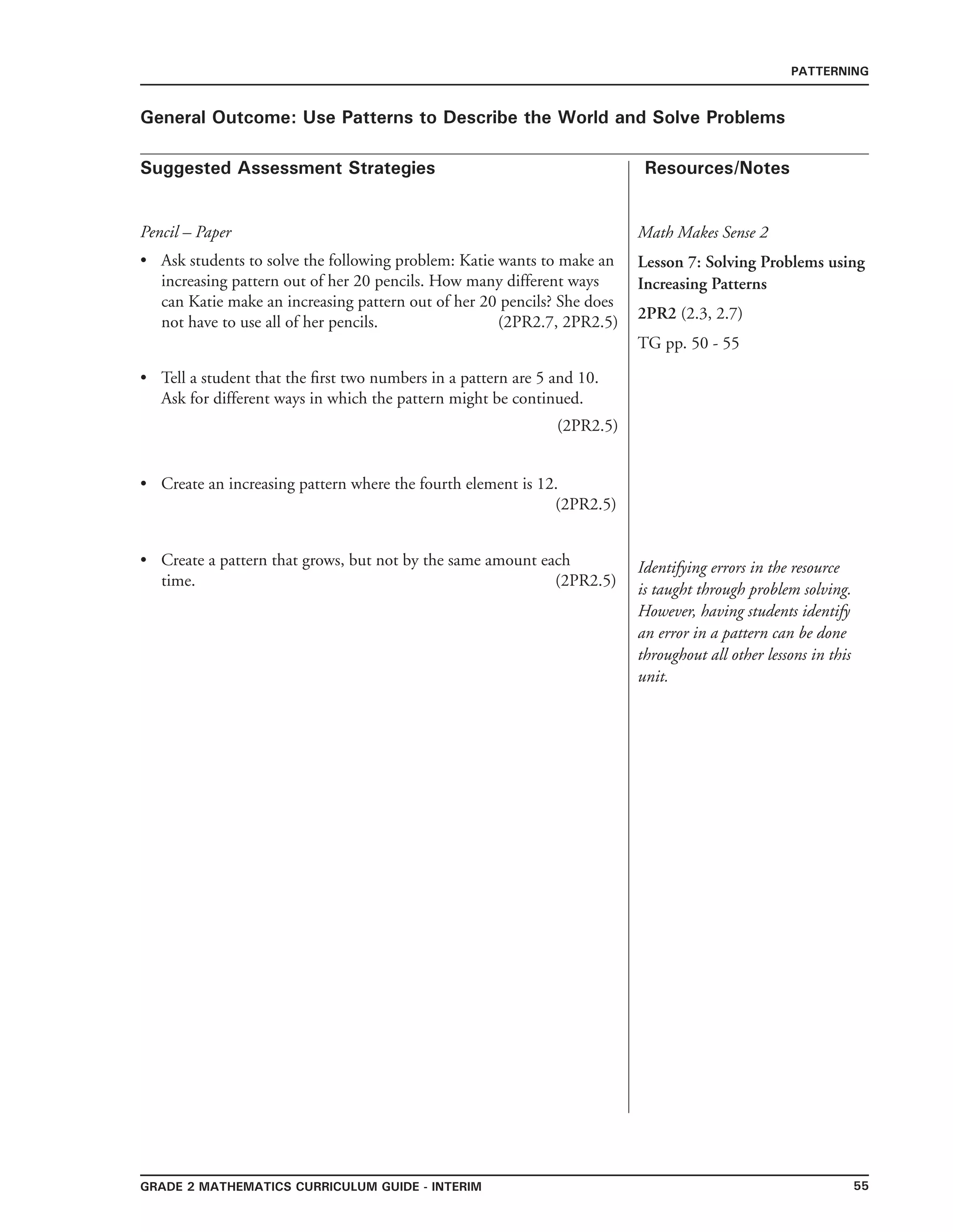 55grade 2 mathematics Curriculum Guide - interim
Suggested Assessment Strategies Resources/Notes
PATTERNING
General Outcome: Use Patterns to Describe the World and Solve Problems
Math Makes Sense 2
Lesson 7: Solving Problems using
Increasing Patterns
2PR2 (2.3, 2.7)
TG pp. 50 - 55
Identifying errors in the resource
is taught through problem solving.
However, having students identify
an error in a pattern can be done
throughout all other lessons in this
unit.
Pencil – Paper
Ask students to solve the following problem: Katie wants to make an
increasing pattern out of her 20 pencils. How many different ways
can Katie make an increasing pattern out of her 20 pencils? She does
not have to use all of her pencils. (2PR2.7, 2PR2.5)
Tell a student that the first two numbers in a pattern are 5 and 10.
Ask for different ways in which the pattern might be continued.
(2PR2.5)
Create an increasing pattern where the fourth element is 12.
(2PR2.5)
Create a pattern that grows, but not by the same amount each
time. (2PR2.5)
•
•
•
•
 