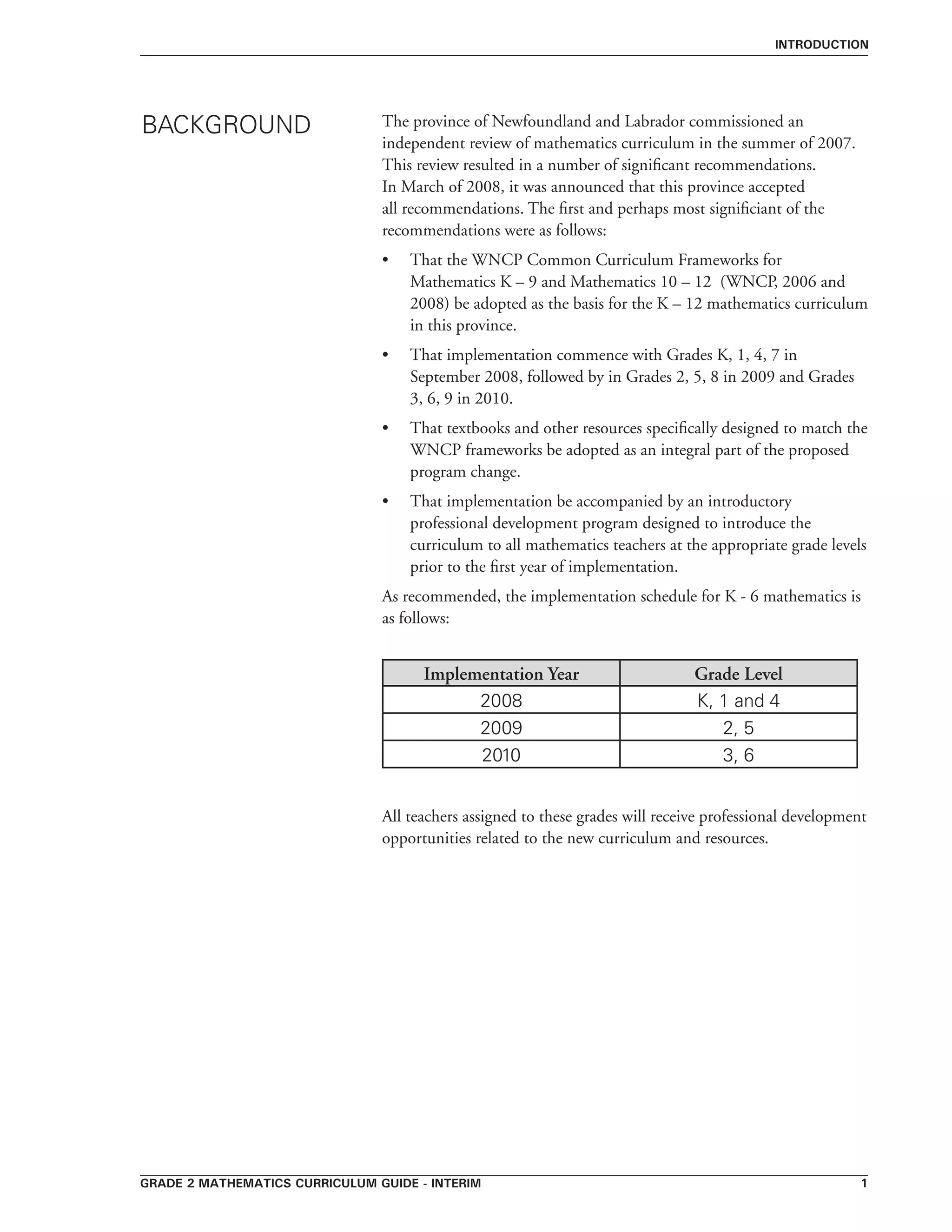 grade 2 mathematics curriculum guide - interim 
Introduction
The province of Newfoundland and Labrador commissioned an
independent review of mathematics curriculum in the summer of 2007.
This review resulted in a number of significant recommendations.
In March of 2008, it was announced that this province accepted
all recommendations. The first and perhaps most significiant of the
recommendations were as follows:
•	 That the WNCP Common Curriculum Frameworks for
Mathematics K – 9 and Mathematics 10 – 12 (WNCP, 2006 and
2008) be adopted as the basis for the K – 12 mathematics curriculum
in this province.
•	 That implementation commence with Grades K, 1, 4, 7 in
September 2008, followed by in Grades 2, 5, 8 in 2009 and Grades
3, 6, 9 in 2010.
•	 That textbooks and other resources specifically designed to match the
WNCP frameworks be adopted as an integral part of the proposed
program change.
•	 That implementation be accompanied by an introductory
professional development program designed to introduce the
curriculum to all mathematics teachers at the appropriate grade levels
prior to the first year of implementation.
As recommended, the implementation schedule for K - 6 mathematics is
as follows:
	
Implementation Year Grade Level
2008 K, 1 and 4
2009 2, 5
2010 3, 6
All teachers assigned to these grades will receive professional development
opportunities related to the new curriculum and resources.
BACKGROUND
 