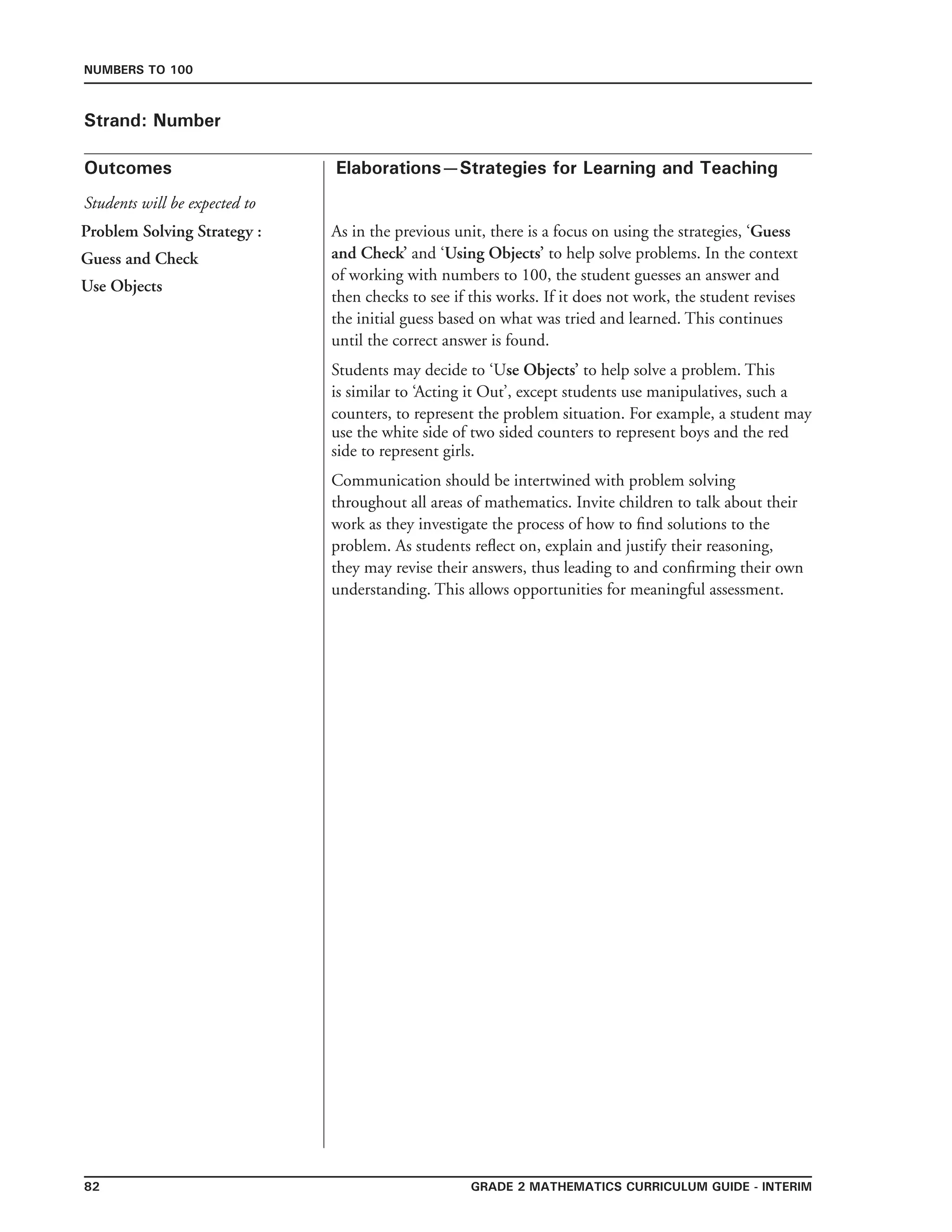 82 Grade 2 mathematics Curriculum Guide - interim
Outcomes
Numbers to 100
Elaborations—Strategies for Learning and Teaching
Students will be expected to
Strand: Number
Problem Solving Strategy :
Guess and Check
Use Objects
As in the previous unit, there is a focus on using the strategies, ‘Guess
and Check’ and ‘Using Objects’ to help solve problems. In the context
of working with numbers to 100, the student guesses an answer and
then checks to see if this works. If it does not work, the student revises
the initial guess based on what was tried and learned. This continues
until the correct answer is found.
Students may decide to ‘Use Objects’ to help solve a problem. This
is similar to ‘Acting it Out’, except students use manipulatives, such a
counters, to represent the problem situation. For example, a student may
use the white side of two sided counters to represent boys and the red
side to represent girls.
Communication should be intertwined with problem solving
throughout all areas of mathematics. Invite children to talk about their
work as they investigate the process of how to find solutions to the
problem. As students reflect on, explain and justify their reasoning,
they may revise their answers, thus leading to and confirming their own
understanding. This allows opportunities for meaningful assessment.
 